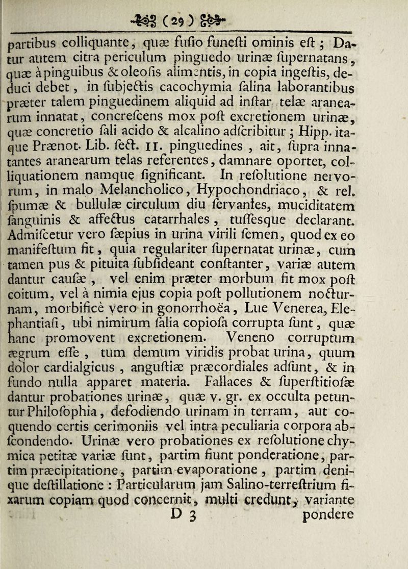 partibus colliquante, quae fufio funefti ominis eft ; Da¬ tur autem citra periculum pinguedo urinae fupernatans, quae apinguibus &oleofis alimentis, in copia ingeftis, de¬ duci debet, in fubjeftis cacochymia falina laborantibus praeter talem pinguedinem aliquid ad inftar telae aranea¬ rum innatat, concrefcens mox poft excretionem urinae, quae concretio fali acido & alcalino adfcribitur ; Hipp. ita¬ que Praenot. Lib. feft. ii. pinguedines , ait, fupra inna¬ tantes aranearum telas referentes, damnare oportet, coi- liquationem namque fignificant. In refolutione nervo- rum, in malo Melancholico, Hypochondriaco, & rei. fpumae & bullulae circulum diu fervanies, muciditatem fanguinis & affeftus catarrhales , tuffesque declarant. Admifcetur vero faepius in urina virili femen, quod ex eo manifeftum fit, quia regulariter fupernatat urinae, cum tamen pus & pituita fubfideant conftanter, variae autem dantur caufae , vel enim praeter morbum fit mox poft coitum, vel a nimia ejus copia poft pollutionem noftur- nam, morbifice vero in gonorrhoea, Lue Venerea, Ele- phantiafi, ubi nimirum falia copiola corrupta funt, quae hanc promovent excretionem. Veneno corruptum aegrum efte , tum demum viridis probat urina, quum dolor cardialgicus , anguftiae praecordiales adfunt, & in fundo nulla apparet materia. Fallaces & fuperftitiofae dantur probationes urinae, quae v. gr. ex occulta petun¬ tur Philofophia, defodiendo urinam in terram, aut co¬ quendo certis cerimoniis vel intra peculiaria corpora ab- fcondendo. Urinae vero probationes ex refolutione chy- mica petitae variae funt, partim fiunt ponderatione, par- tim praecipitatione, partim evaporatione , partim deni¬ que deftillatione : Particularum jam Salino-terreftrium fi¬ xarum copiam quod concernit, multi credunt, variante D 3 pondere