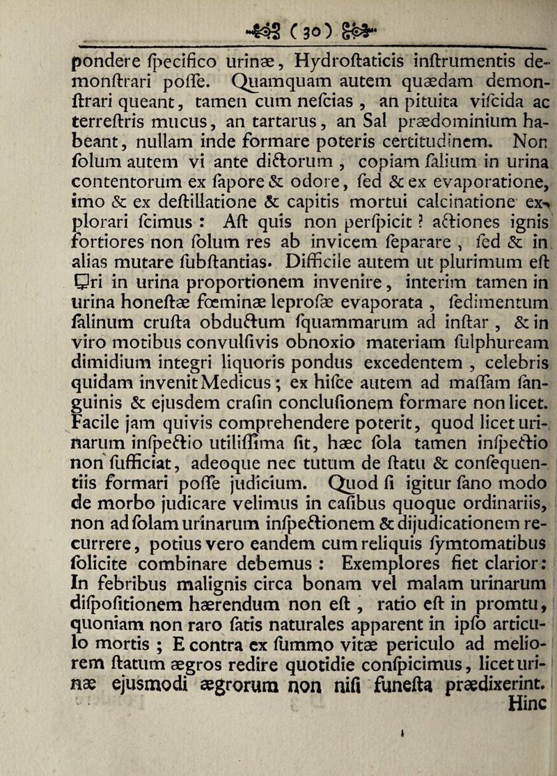 _-433 C30) §£»•_ pondere Ipecifico urinae, Hydroftaticis inftrumentis de- monftrari pofTe. Quamquam autem quaedam demon- ftrari queant, tamen cum nefcias , an pituita vifcida ac terreftris mucus, antartarus, an Sal prsedominium ha¬ beant, nullam inde formare poteris certitudinem. Non folum autem vi ante diftorum , copiam falium in urina contentorum ex fapore & odore, fed & ex evaporatione, imo & ex deftillatione & capitis mortui calcinatione ex> plorari fcimus : Aft quis non perfpicit ? aftiones ignis Fortiores non fblum res ab invicem feparare , fed & in alias mutare fubftantias. Difficile autem ut plurimum eft: Qri in urina proportionem invenire, interim tamen in urina honeftae foeminae leprofae evaporata , ledimentum falinum crufta obdufrum fquammarum ad inftar , & in viro motibus convulfivis obnoxio materiam fulphuream dimidium integri liquoris pondus excedentem , celebris quidam invenit Medicus; ex hifce autem ad maffiam fen- guinis & ejusdem crafin conclufionem formare non licet. Facile jam quivis comprehendere poterit, quod licet uri¬ narum infpe&io utiliflima fit, haec fola tamen infpeftio non fufficiat, adeoque nec tutum de ftatu & confequen- tiis formari pofTe judicium. Quod fi igitur fano modo de morbo judicare velimus in cafibus quoque ordinariis, non ad fblam urinarum infpeftionem & dijudicationem re¬ currere , potius vero eandem cum reliquis fymtomatibus lolicite combinare debemus : Exemplores fiet clarior: In febribus malignis circa bonam vel malam urinarum difpofitionem haerendum non eft , ratio eft in promtu, quoniam non raro fatis naturales apparent in ipfo articu¬ lo mortis ; E contra cx fummo vitae periculo ad melio¬ rem ftatum aegros redire quotidie confpicimus, licet uri¬ nae ejusmodi aegrorum non nifi funefta praedixerint. Hinc