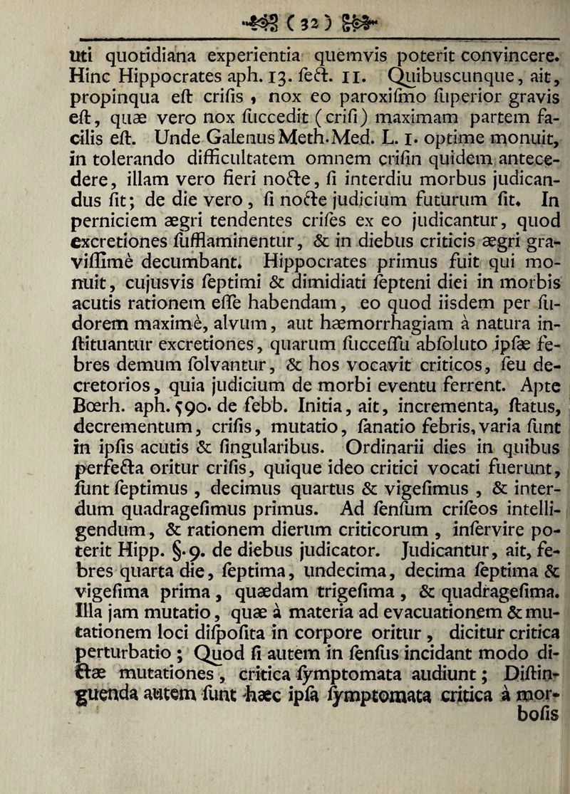 Uti quotidiana experientia quemvis poterit convincere. Hinc Hippocrates aph. 13. feft. n. Quibuscunque, ait, propinqua eft crifis , nox eo paroxifino fuperior gravis eft, quae vero nox fuccedit (crifi) maximam partem fa¬ cilis eft. Unde Galenus Meth.Med. L. 1. optime monuit, in tolerando difficultatem omnem crifin quidem antece¬ dere, illam vero fieri nofte, fi interdiu morbus judican¬ dus fit; de die vero , fi nofte judicium futurum fit. In perniciem aegri tendentes eriles ex eo judicantur, quod excretiones fufflaminentur, & in diebus criticis aegri gra- viffime decumbant. Hippocrates primus fuit qui mo¬ nuit , cujusvis feptimi & dimidiati tepteni diei in morbis acutis rationem efle habendam, eo quod iisdem per fii- dorem maxime, alvum, aut haemorrhagiam a natura in- ftituantur excretiones, quarum fticcefiu abfoluto ipfae fe¬ bres demum folvantur, & hos vocavit criticos, feu de¬ cretorios , quia judicium de morbi eventu ferrent. Apte Boerh. aph.$90. de febb. Initia, ait, incrementa, ftatus, decrementum, crifis, mutatio, fimatio febris,varia funt in ipfis acutis & lingularibus. Ordinarii dies in quibus perfefta oritur crifis, quique ideo critici vocati fuerunt, fiint feptimus , decimus quartus & vigefimus , & inter¬ dum quadragefimus primus. Ad fenfum criteos intelli- gendum, & rationem dierum criticorum , intervire po¬ terit Hipp. §.9. de diebus judicator. Judicantur, ait, fe¬ bres quarta die, teptima, undecima, decima teptima & vigefima prima , quaedam trigefima , & quadragefima. Illa jam mutatio, quae a materia ad evacuationem & mu¬ tationem loci difjjofita in corpore oritur , dicitur critica perturbatio ; Quod fi autem in tenfus incidant modo di- ftae mutationes , critica fymptomata audiunt; Diftin- guenda autem funt -haec ipfa lymptomata critica a mor- bofis
