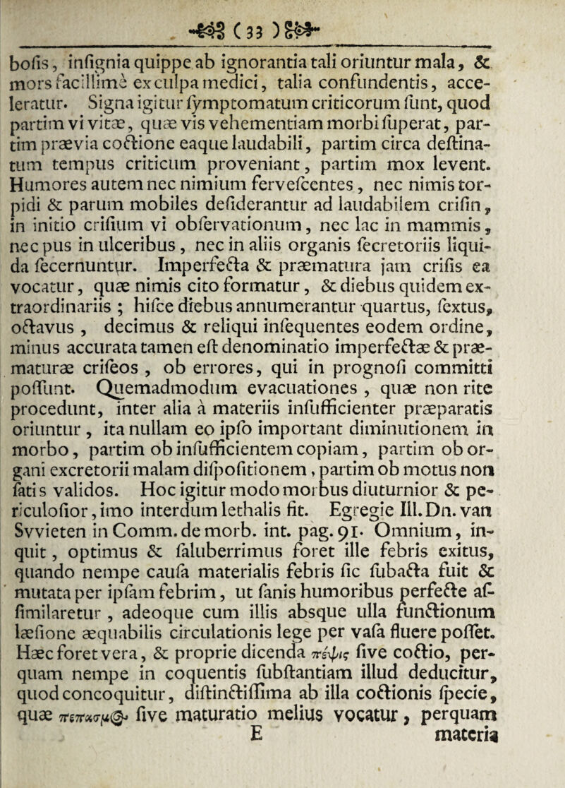 _m_Ti r mu it - ■ . —■ — ■ i wm* — — — - - ■ ----- -- - w bofis, infignia quippe ab ignorantia tali oriuntur mala, & mors facillime ex culpa medici, talia confundentis, acce¬ leratur. Signa igitur fymptomatum criticorum funt, quod partim vi vitae, quae vis vehementiam morbi fuperat, par- tim praevia coftione eaque laudabili, partim circa deftina- tum tempus criticum proveniant, partim mox levent. Humores autem nec nimium fervefccntes, nec nimis tor¬ pidi & parum mobiles defiderantur ad laudabilem crifin, in initio erilium vi obfervationum, nec lac in mammis, nec pus in ulceribus, nec in aliis organis lecretoriis liqui¬ da fecernuntqr. Imperfe&a & praematura jam crifis ea vocatur, quae nimis cito formatur, & diebus quidem ex¬ traordinariis ; hifce diebus annumerantur quartus, fextus, oftavus , decimus & reliqui infequentes eodem ordine, minus accurata tamen eft denominatio imperfeftae& prae¬ maturae crileos , ob errores, qui in prognofi committi poffunt. Quemadmodum evacuationes , quae non rite procedunt, inter alia a materiis infufficienter praeparatis oriuntur , ita nullam eo ipfo important diminutionem in morbo, partim obinfufficientem copiam, partim ob or¬ gani excretorii malam dilpofitionem, partim ob motus non fati s validos. Hoc igitur modo morbus diuturnior & pe¬ riculo lior, imo interdum lethalis fit. Egregie III. Dn. van Svvieten inComm.demorb. int. pag.91. Omnium, in¬ quit , optimus & faluberrimus foret ille febris exitus, quando nempe caufa materialis febris fic lubafta fuit & mutata per ipfam febrim, ut fanis humoribus perfefte af- fimilaretur , adeoque cum illis absque ulla funftionum laefione aequabilis circulationis lege per va(a fluere poflet. Haec foret vera, & proprie dicenda nrfyig five coftio, per¬ quam nempe in coquentis fubftantiam illud deducitur, quod concoquitur, diftinftifllma ab illa coftionis Ipecie, quae five maturatio melius vocatur > perquam E maceria
