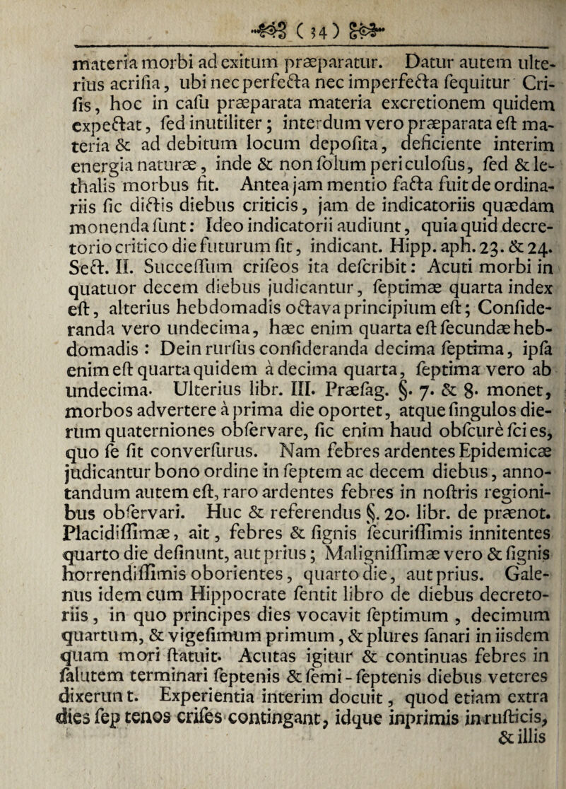 •433' ( 54) materia morbi ad exitum praeparatur. Datur autem ulte¬ rius acrifia, ubi necperfe&a nec imperfefta fequitur Cri- frs, hoc in cafu praeparata materia excretionem quidem expeftat, fed inutiliter; interdum vero praeparata eft ma¬ teria & ad debitum locum depolita, deficiente interim energia naturae, inde & non folum peri culofus, fed&le- thalis morbus fit. Antea jam mentio fafta fuit de ordina¬ riis fic diftis diebus criticis, jam de indicatoriis quaedam monenda funt: Ideo indicatorii audiunt, quia quid decre¬ torio critico die futurum fit, indicant. Hipp. aph. 23. &24* Seft. II. Succeflum crifeos ita defcribit: Acuti morbi in quatuor decem diebus judicantur, feptimae quarta index eft, alterius hebdomadis oftava principium eft; Confide- randa vero undecima, haec enim quarta eft fecundae heb¬ domadis : Dein rurfus confideranda decima feptrma, ipla enim eft quarta quidem a decima quarta, feptima vero ab undecima. Ulterius libr. III. Praefag. §. 7. & 8» monet, morbos advertere a prima die oportet, atquefingulos die¬ rum quaterniones obfervare, fic enim haud obfcure fci es, quo fe fit converfurus. Nam febres ardentes Epidemicae judicantur bono ordine in feptem ac decem diebus, anno¬ tandum autem eft, raro ardentes febres in noftris regioni¬ bus obrervari. Huc & referendus §. 20* libr. de praenot. Placidiffimae, ait, febres & lignis fecuriffimis innitentes quarto die delinunt, aut prius; Maligniffimae vero & lignis horrendiffimis oborientes, quarto die, aut prius. Gale¬ nus idem cum Hippocrate fentit libro de diebus decreto¬ riis , in quo principes dies vocavit feptimum , decimum quartum, & vigefimunft primum ,& plures lanari in iisdem quam mori ftatuit. Acutas igitur & continuas febres in jfalutem terminari feptenis &lemi-leptenis diebus veteres dixerun t. Experientia interim docuit, quod etiam extra dies fep tenos crifes contingant, idque inprimis inrufticis, & illis