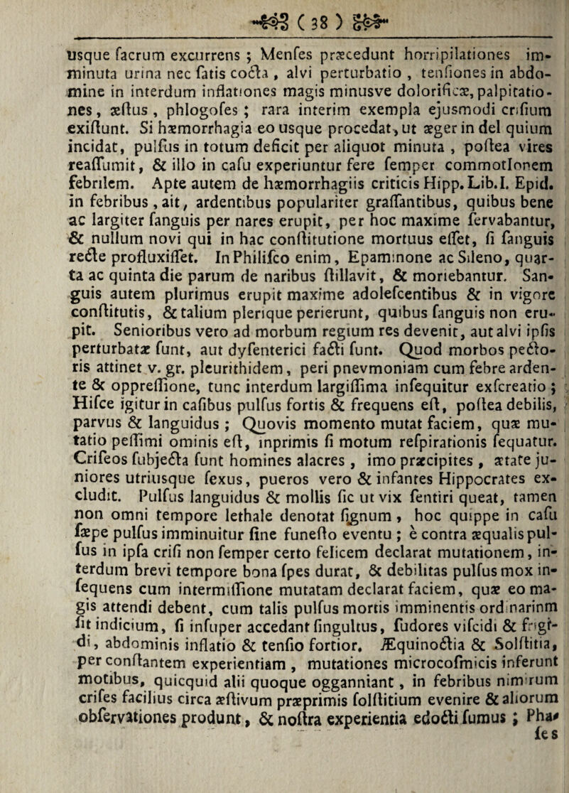 usque facrum excurrens ; Menfes procedunt horripilationes im¬ minuta urina nec fatis coda , alvi perturbatio , tenfiones in abdo¬ mine in interdum inflationes magis minusve doloriftcx,palpitatio¬ nes , aeflus , phlogofes ; rara interim exempla ejusmodi crifium exiftunt. Si haemorrhagia eo usque procedat^ ut aeger in dei quium incidat, puifus in totum deficit per aliquot minuta , poftea vires reaflumit, & illo in cafu experiuntur fere femper commotionem febrilem. Apte autem de haemorrhagiis criticis Hipp.Lib.I. Epid. in febribus , ait, ardentibus populariter graffantibus, quibus bene ac largiter fangtiis per nares erupit, per hoc maxime fervabantur, & nullum novi qui in hac conftitutione mortuus elfet, fi fanguis rede profluxiffet. InPhilifco enim, Epammone ac Sileno, quar¬ ta ac quinta die parum de naribus flillavit, & moriebantur. San¬ guis autem plurimus erupit maxime adolefcentibus & in vigore conflitutis, & talium plerique perierunt, quibus fanguis non eru¬ pit. Senioribus vero ad morbum regium res devenit, aut alvi ipfis perturbatae funt, aut dyfenterici fadi funt. Quod morbos pedo¬ ris attinet v. gr. pleurithidem, peri pnevmoniam cum febre arden- te 8c oppreffione, tunc interdum largiffima infequitur exfereatio ; Hifce igitur in cafibus puifus fortis & frequens efl, poftea debilis, parvus & languidus ; Quovis momento mutat faciem, quae mu¬ tatio pefiimi ominis eft, inprimis fi motum refpirationis fequatur. Crifeos fubjeda funt homines alacres , imo praecipites , aetate ju¬ niores utriusque fexus, pueros vero & infantes Hippocrates ex¬ cludit. Puifus languidus & mollis fic ut vix fentiri queat, tamen non omni tempore lethale denotat fignum, hoc quippe in cafu faepe puifus imminuitur fine funefio eventu ; e contra aequalis pui¬ fus in ipfa crifi non femper certo felicem declarat mutationem, in¬ terdum brevi tempore bona fpes durat, Sc debilitas puifus mox in- fequens cum intermilTione mutatam declarat faciem, quae eo ma¬ gis attendi debent, cum talis puifus mortis imminentis ord narinm fit indicium, fi infuper accedant fingultus, fudores vifeidi & fngf- di, abdominis inflatio & tenfio fortior, iEquinodia & Soiftitia, per conflantem experientiam , mutationes microcofmicis inferunt motibus, quicquid alii quoque ogganniant, in febribus nim rum crifes facilius circa aeflivum praeprimis folfiitium evenire & aliorum obfemtiones produnt, & noftra experientia edodi fumus J Pha*  ies