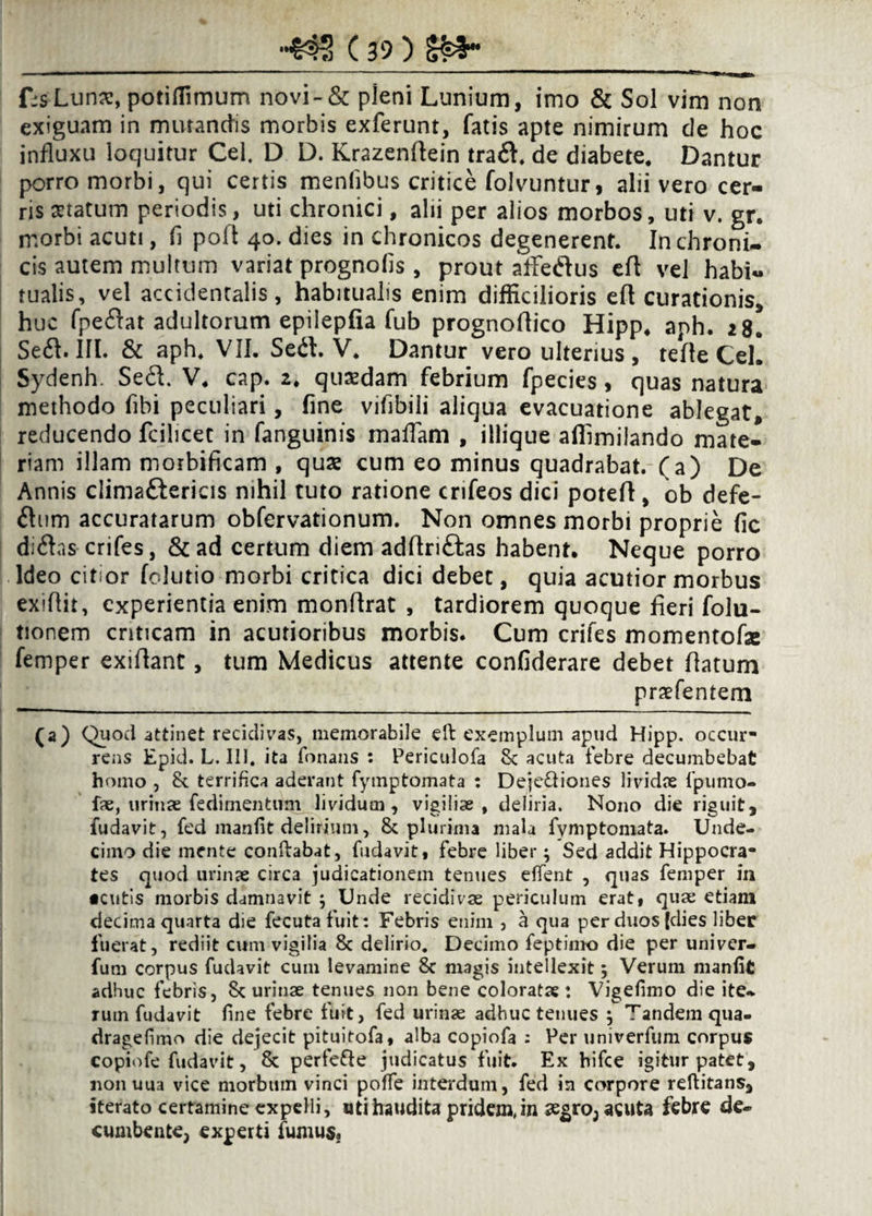 f:s Lunse, potiffimum novi-& pleni Lunium, imo & Sol vim non exiguam in murandis morbis exferunt, fatis apte nimirum de hoc influxu loquitur Cei. D D. Krazenflein tra&. de diabete. Dantur porro morbi, qui certis mentibus critice folvuntur, alii vero cer¬ ris seratum periodis, uti chronici, alii per alios morbos, uti v. gr. morbi acuti, fi poli 40. dies in chronicos degenerent. In chroni¬ cis autem multum variat prognofis , prout aflfetSus efl vel habi¬ tualis, vel accidentalis, habitualis enim difficilioris efl curationis, huc fpeflat adultorum epilepfia fub prognoflico Hipp. aph. 28. Se<fl. III. & aph. VII. Sed. V. Dantur vero ulterius, tefle Cei. Sydenh. Sed. V. cap. 2. quaedam febrium fpecies, quas natura methodo fibi peculiari, fine vifibili aliqua evacuatione ablegat, reducendo fcilicet in fanguinis maflam , illique affimilando mate¬ riam illam morbificam , quae cum eo minus quadrabat, (a) De Annis clima&ericis nihil tuto ratione crifeos dici potefl , ob defe- ftum accuratarum obfervationum. Non omnes morbi proprie fic didas crifes, & ad certum diem adflri&as habent. Neque porro Ideo citior folutio morbi critica dici debet, quia acutior morbus exiflit, experientia enim monflrat , tardiorem quoque fleri folu- tionem criticam in acutioribus morbis. Cum crifes momentofse femper exiflant, tum Medicus attente confiderare debet flatum praefentem (a) Quod attinet recidivas, memorabile eft exemplum apud Hipp. occur¬ rens Epid. L. 111. ita Tonans : Periculofa 8c acuta febre decumbebat homo , 8t terrifica aderant fymptomata : Dejc&iones lividae fpumo- fae, urinae fedimentuni lividum , vigiliae, deliria. Nono die riguit, fudavit, fed manfit delirium, & plurima mala fymptomata. Unde¬ cimo die mente conftabat, fudavit, febre liber; Sed addit Hippocra¬ tes quod urinae circa judicationem tenues effent , quas femper in •cutis morbis damnavit ; Unde recidivae periculum erat, quae etiam decima quarta die fecutafuit: Febris enim , a qua per duos (dies liber fuerat, rediit cum vigilia 8c delirio. Decimo feptimo die per univer- fum corpus fudavit cum levamine 8c magis intellexit; Verum manfit adhuc febris, Sc urinae tenues non bene coloratae: Vigefimo die ite¬ rum fudavit fine febre fuit, fed urinae adhuc tenues ; Tandem qua- dragefimo die dejecit pituitofa, alba copiofa : Per univerfum corpus copiofe fudavit, Sc perfefle judicatus fuit. Ex hifce igitur patet, nonuua vice morbum vinci poffe interdum, fed in corpore reftitans, iterato certamine expelli, utihaudita pridem,in aegro, acuta febre de¬ cumbente, experti fumus.