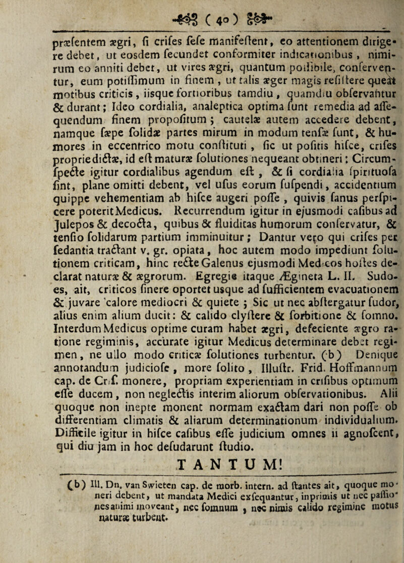 •43? C 4°) prxfentem asgri, fi crifes fefe manifeftent, eo attentionem dirige* re debet, ut eosdem fecundet conformiter indicationibus , nimi¬ rum eo anniti debet, ut vires a?gri, quantum podibiie, confervea¬ tur, eum potiffimum in finem , ut talis aeger magis refiltere queit motibus criticis , iisque fortioribus tamdiu , quamdsu obfervantur & durant; Ideo cordialia, analeptica optima funt remedia ad affe- quendum finem propofitum ; cautelae autem accedere debent, namque fa?pe folidae partes mirum in modum renfs funt, & hu¬ mores in eccentrico motu conftituti , fic ut pofitis hifce, crifes proprie di&ae, id eft maturae folutiones nequeant obtineri: Circum- fpefte igitur cordialibus agendum eft , & (i cordialia ipirituofa fint, plane omitti debent, vel ufus eorum fufpendi, accidentium quippe vehementiam ab hifce augeri pofTe , quivis fanus perfpi- cere poteritMedicus. Recurrendum igitur in ejusmodi cafibusad Julepos& decofta, quibus & fluidicas humorum confervatur, & tenfio folidarum partium imminuitur ; Dantur ve^o qui crifes per fedantia traftant v, gr. opiata, hoc autem modo impediunt folu- tionem criticam, hinc refte Galenus ejusmodi Medcos hofles de¬ clarat naturae & aegrorum. Egregie itaque /Egineta L. II. Sudo, es, ait, criticos finere oportet usque ad fufficientem evacuationem & juvare 'calore mediocri & quiete ; Sic ut nec abflergatur fudor, alius enim alium ducit: & calido clyftere & forbitione & fomno. Interdum Medicus optime curam habet aegri, defeciente sgro ra¬ tione regiminis, accurate igitur Medicus determinare debet regi¬ men, ne ullo modo criticae folutiones turbentur, (b) Denique annotandum judiciofe , more folito , Illuflr. Frid. Hoffmannum cap. dc Crf. monere, propriam experientiam in crifibus optimum effe ducem , non negledfts interim aliorum obfervationibus. Alii quoque non inepte monent normam exaftam dari non pofTe ob differentiam climatis & aliarum determinationum individualium. Difficile igitur in hifce cafibus effe judicium omnes 11 agnofeent, qui diu jam in hoc defudarunt ftudio. _TANTUM! ,;t (b) Rl. Dn. vanSwieten cap. de raorb. intern. ad ftantes ait, quoque mo* neri debent, ut mandata Medici exfequantur, inprimis ut nec paffio' nes animi moveant, nec fomnum , nec nimis calido regimine motus natur» turbent.
