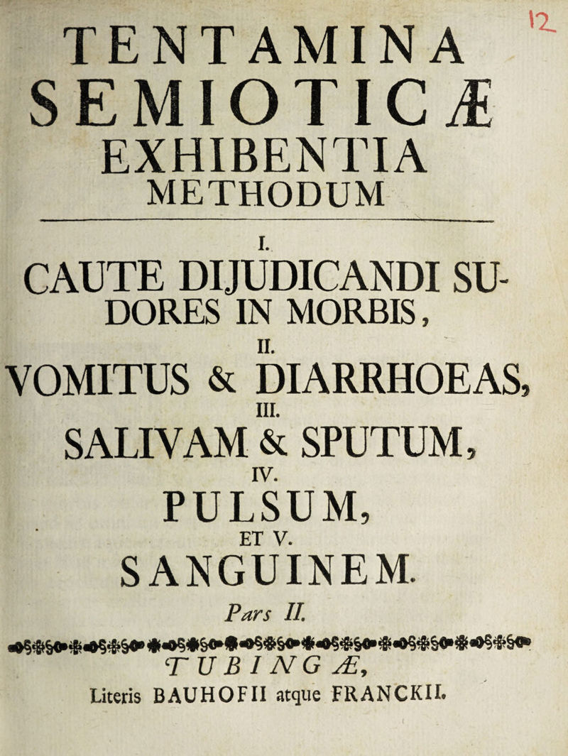 TENTAMINA SEMIOTIC EXHIBENTIA METHODUM CAUTE DIJUDICANDI SU¬ DORES IN MORBIS, VOMITUS & DIARRHOEAS, III. SALIVAM & SPUTUM, IV. PULSUM, ET V. SANGUINEM. Pars II. T U B I N G j£y Literis BAUHOFII atque FRANCKII.