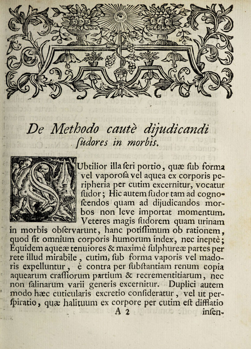 De Methodo caute dijudicandi . fiidores in morbis, Ubtilior illa feri portio, quae fub forma vel vaporofa vel aquea ex corporis pe- ripheria per cutim excernitur, vocatur fudor; Hic autem fudor tam ad cogno- fcendos quam ad dijudicandos mor¬ bos non leve importat momentum. Veteres magis fudorem quam urinam in morbis obfervarunt, hanc potifllmum ob rationem, quod fit omnium corporis humorum index, nec inepte; Equidem aqueae tenuiores & maxime ftilphureae partes per rete illud mirabile , cutim, fub forma vaporis vel mado¬ ris expelluntur , e contra per fubftantiam renum copia aquearum crafllorum partium & recrementitiarum, nec non falinarum varii generis excernitur. Duplici autem modo haec cuticularis excretio confideratur, vel ut per- fpiratio, quae halituum ex corpore per cutim eft difflatio