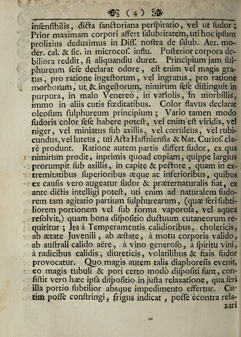 ■ ■ ■ — ■ — ■ - - - - ■— ■ ■ - - ■ infenfibilis, difta fanftoriana perfpiratio, vel ut ludor ; Prior maximam corpori affert falubritatefn, uti hoc ipfum prolixius deduximus in DilT. noftra de falub. Aer. mo- der. cal. & fic. in microcof influ. Pofterior corpora de¬ biliora reddit, fi aliquandiu duret. Principium jam liil- phureum fefe declarat odore , eft enim vel magis gra¬ tus , pro ratione ingeftorum, vel ingratus, pro ratione morborum, ut & ingeftorum, nimirum fefe diftinguit in purpura, in malo Venereo, in variolis. In morbillis, immo in aliis cutis foeditatibus. Color flavus declarat oleofum fulphureum principium ; Vario tamen modo ludoris color fele habere poteft, vel enim eft viridis, vel niger, vel miniatus fub axillis, vel coeruleus, vel rubi¬ cundus, vel lutetis, uti AftaHaffnienfia & Nat. Curiof cla¬ re produnt. Ratione autem partis differt fudor, ex qua nimirum prodit, inprimis quoad copiam, quippe largius prorumpit fub axillis, in capite & peftore , quam in ex¬ tremitatibus fuperioribus seque ac inferioribus,, quibus ex caufis vero augeatur fudor & praeternaturalis fiat, ex ante diftis intelligi poteft, uti enim ad naturalem fiido- rem tam agitatio partium fulphurearum, (quae feri fubti- liorem portionem vel fub forma vaporofa, vel aquea refblvit,) quam bona difpofitio dufruum cutaneorum re¬ quiritur ; Ita a Temperamentis calidioribus, cholericis, ab aetate Juvenili, ab aeftate, i motu corporis valido, ab auftrali calido aere, a vino generofo, a fpiritu vini, a radicibus calidis, diureticis, volatilibus & fixis fudor provocatur. Quo magis autem talis diaphorefis evenit, eo magis tubuli & pori certo modo difpofiti funt, con- fiftit vero haec ipfa difpofitio in jufta relaxatione, qua feri illa portio fubtilior absque impedimento effertur. Cu- tim pofle conftringi, frigus indicat, poffe econtra rela-