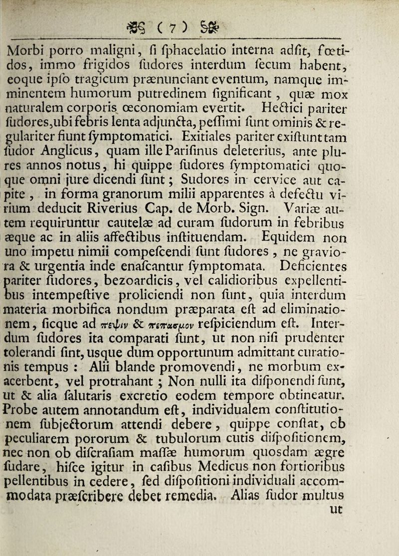 — »■ —.--:-i—* ■ - ■»■■■■■ - ■ ■«.... - ■ .ni Morbi porro maligni, fi fphacelatio interna adfit, foeti¬ dos, immo frigidos fudores interdum fecum habent, eoque ipfo tragicum praenunciant eventum, namque im¬ minentem humorum putredinem fignificant, quae mox naturalem corporis oeconomiam evertit. Heftici pariter fudores,ubi febris lenta adjunfta, pelTimi funt ominis & re¬ gulariter fiunt fymptomatici. Exitiales pariter exiftunttam fudor Anglicus, quam ille Parifinus deleterius, ante plu- res annos notus, hi quippe fudores fymptomatici quo¬ que omni jure dicendi flint; Sudores in cervice aut ca¬ pite , in forma granorum milii apparentes a defeftu vi¬ rium deducit Riverius Cap. de Morb. Sign. Variae au¬ tem requiruntur cautelae ad curam fudorum in febribus aeque ac in aliis affe&ibus inftituendam. Equidem non uno impetu nimii compefcendi funt fudores , ne gravio¬ ra & urgentia inde enafcantur iymptomata. Deficientes pariter fudores, bezoardicis, vel calidioribus expellenti¬ bus intempeftive proliciendi non funt, quia interdum materia morbifica nondum praeparata eft ad eliminatio¬ nem , ficque ad iteyptv & ^woccfxov relpiciendum eft. Inter¬ dum fudores ita comparati funt, ut non nifi prudenter tolerandi fint, usque dum opportunum admittant curatio¬ nis tempus : Alii blande promovendi, ne morbum ex¬ acerbent, vel protrahant ; Non nulli ita difponendi fiunt, ut & alia falutaris excretio eodem tempore obtineatur. Probe autem annotandum eft, individualem conftitutio- nem fubjeftorum attendi debere, quippe conflat, cb peculiarem pororum & tubulorum cutis difpofitionem, nec non ob dilcrafiam maftae humorum quosdam aegre fudare, hifce igitur in cafibus Medicus non fortioribus pellentibus in cedere, fed difpofitioni individuali accom¬ modata praefcribere debet remedia. Alias fudor multus ut