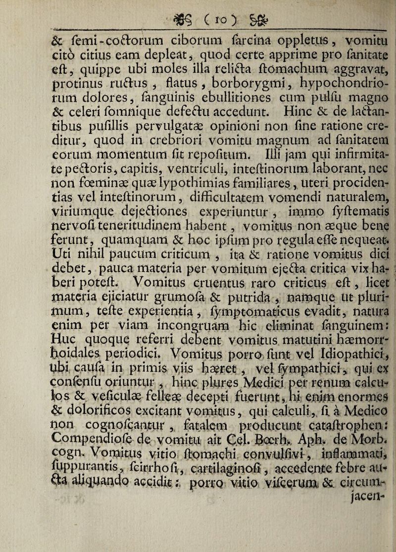 m (io) ___ & femi-coftorum ciborum farcina oppletus, vomitu cito citius eam depleat, quod certe apprime pro fanitate eft, quippe ubi moles illa relifta ftomachum aggravat, protinus ruftus , flatus , borborygmi, hypochondrio¬ rum dolores, fanguinis ebullitiones cum pulfu magno & celeri fomnique defeftu accedunt. Hinc & de laftan- tibus pufillis pervulgatae opinioni non fine ratione cre¬ ditur, quod in crebriori vomitu magnum ad fanitatem eorum momentum fit repofitum. Illi jam qui infirmita¬ te pe&oris, capitis, ventriculi, inteftinorum laborant, nec non foeminae quae lypothimias familiares, uteri prociden¬ tias vel inteftinorum, difficultatem vomendi naturalem, Viriumque dejeftiones experiuntur, irnmo fyftematis nervofi teneritudinem habent, vomitus non aeque bene ferunt , quamquam & hoc ipfumpro regula efle nequeat. Uti nihil paucum criticum , ita &: ratione vomitus dici debet, pauca materia per vomitum ejefta critica vix ha¬ beri poteft. Vomitus cruentus raro criticus eft, licet materia ejiciatur grumofa & putrida , namque Ut pluri¬ mum, tefte experientia , fymptomaticus evadit, natura enim per viam incongruam hic eliminat fanguinem: Huc quoque referri debent vomitus matutini haemorr- hoidalesperiodici. Vomitus porro, funt vel Idiopathici, Ubi caiifa in primis yiis haeret , vel fympathici, qui ex confenfu oriuntur , hinc plures Medici per renum calcu¬ los & ve ficulae felleae decepti fuerunt, hi enim enormes & dolorificos excitant vomitus, qui calculi, ft a Medico non cognofcantur , fatalem producunt cataftrophen; Compendiofe de vomitu ait Cei. bocrh> Aph. de Morb. cogn. Vomitus vitio ftomachi convulfivi, inflammati, fuppurantis, fcirrhofi , cartilaginofi , accedente febre au- fta aliquando acciditporro vitio vifcerunx &. circum- jacen-