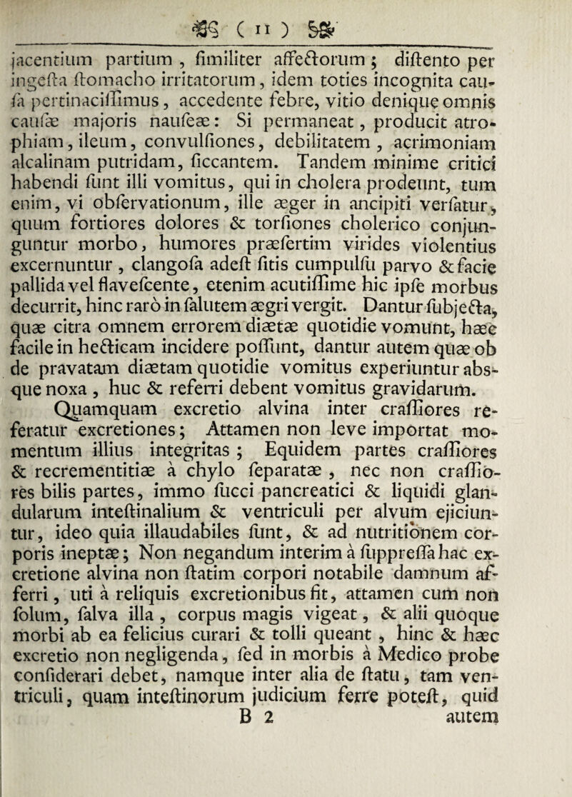 _m c11) _ jacentium partium , fimiliter affe&orum ; diftento per ingefta ftomacho irritatorum, idem toties incognita cau* /a pertinaciffimus, accedente febre, vitio denique omnis caulae majoris naufeae: Si permaneat, producit atro* phiam, ileum, convulfiones, debilitatem, acrimoniam alcalinam putridam, ficcantem. Tandem minime critici habendi funt illi vomitus, qui in cholera prodeunt, tum enim, vi obfervationum, ille aeger in ancipiti verfatur* quum fortiores dolores & torfiones cholerico conjun¬ guntur morbo, humores praefertim virides violentius excernuntur , clangofa adeft fitis cumpulfu parvo & facie pallida vel flavefcente, etenim acutiffime hic ipfe morbus decurrit, hinc raro in falutem aegri vergit. Dantur fubjefta, quae citra omnem errorem diaetae quotidie vomunt, haee facile in hefticam incidere poflimt, dantur autem quae ob de pravatam diaetam quotidie vomitus experiuntur abs¬ que noxa , huc & referri debent vomitus gravidarum. Quamquam excretio alvina inter craffiores re¬ feratur excretiones; Attamen non leve importat mo¬ mentum illius integritas ; Equidem partes craffiores & recrementitiae a chylo feparatae , nec non craffio¬ res bilis partes, immo fucci pancreatici & liquidi glan¬ dularum inteftinalium & ventriculi per alvum ejiciun¬ tur, ideo quia illaudabiles fiant, & ad nutritionem cor¬ poris ineptae; Non negandum interima luppreffahac ex- cretione alvina non ftatim corpori notabile damnum af¬ ferri , uti a reliquis excretionibusfit, attamen cum non folum, falva illa , corpus magis vigeat, & alii quoque morbi ab ea felicius curari & tolli queant , hinc & haec excretio non negligenda, fed in morbis a Medico probe confiderari debet, namque inter alia de ftatu, tam ven¬ triculi, quam inteftinorum judicium ferre poteft, quid B 2 autem
