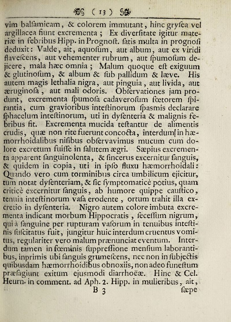 > vim balfiam icam, & colorem immutant, hincgryfiea vel argillacea fiunt excrementa ; Ex diverfitate igitur mate* riae in febribus Hipp. inPrognoft. latis multa in prognofi deduxit: Valde, ait, aquofum, aut album, aut ex viridi flaveicens, aut vehementer rubrum, aut/pumofum de¬ jicere, mala haec omnia ; Malum quoque eft exiguum & glutinofum, & album & fub pallidum & laeve. His autem magis lethalia nigra, aut pinguia , aut livida, aut aeruginofa , aut mali odoris. Oblervationes jam pro¬ dunt, excrementa Ipumofa cadaverofum foetorem li¬ rantia , cum gravioribus inteftinorum lpasmis declarare fphacelum inteftinorum, uti in dyfenteria & malignis fe¬ bribus fit. Excrementa mucida teftantur de alimentis crudis, quae non rite fuerunt concofta, interdum! in hae- morrhoidalibus nifibus oblervavimus mucum cum do¬ lore excretum fui (Te in falutem aegri. Saepius excremen¬ ta apparent fanguinolenta, & fincerus excernitur languis, & quidem in copia, uti in ipfo fluxu haemorrhoidali: Quando vero cum torminibus circa umbilicum ejicitur, tum notat dyfenteriam, & fic (ymptomatice potius, quam critice excernitur fanguis, ab humore quippe cauftico, tenuia inteftinorum vafa erodente , ortum trahit illa ex- cretio in dyfenteria. Nigro autem colore imbuta excre¬ menta indicant morbum Hippocratis , feceflfum nigrum, qui a fanguine per rupturam vaforum in tenuibus intefti- nis fufcitatus fuit, jungitur huic interdum cruentus vomi¬ cus, regulariter vero malum praenunciat eventum. Inter¬ dum tamen infoeminis ftippreffione menfium laboranti¬ bus, inprimis ubi fanguis grumefcens, nec non in fubjeftis quibusdam haemorrhoidibus obnoxiis, non adeo funeftum praefagiunt exitum ejusmodi diarrhoeae. Hinc & Cei. Heurn. in comment. ad Aph.2. Hipp. in mulieribus, ait, B 3 faepe