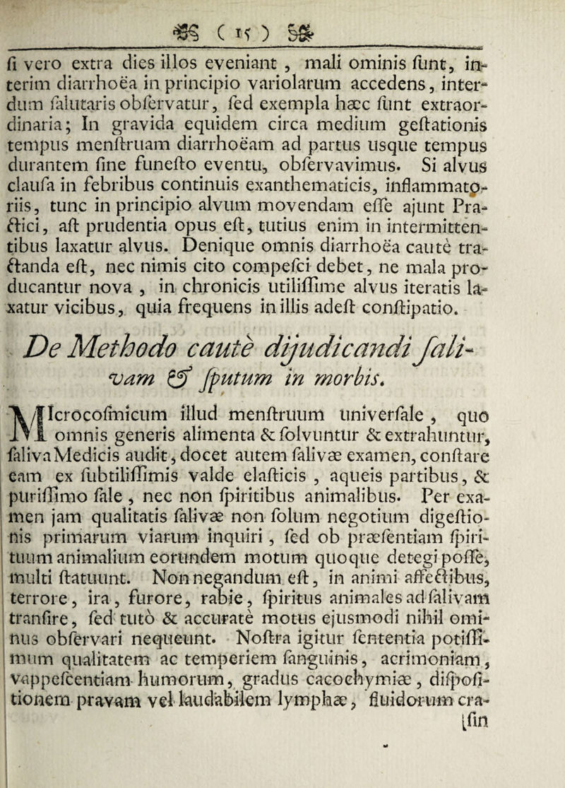fi vero extra dies illos eveniant , mali ominis funt, it> terim diarrhoea in principio variolarum accedens, inter¬ dum falutaris obfervatur, fed exempla haec fiint extraor¬ dinaria; In gravida equidem circa medium geftationis tempus menftruam diarrhoeam ad partus usque tempus durantem fine funefto eventu, obfervavimus. Si alvus claufa in febribus continuis exanthematicis, inflammatp- riis, tunc in principio alvum movendam effe ajunt Pra- ftici, aft prudentia opus eft, tutius enim in intermitten¬ tibus laxatur alvus. Denique omnis diarrhoea caute tra- ftanda eft, nec nimis cito compefci debet, ne mala pro¬ ducantur nova , in chronicis utiliflime alvus iteratis la¬ xatur vicibus, quia frequens in illis adeft conftipatio. De Methodo caute dijudicandi fali- vam & fputum in morbis, /flcrocofmicum illud rnenftruum tiniverfale , quo 1\I omnis generis alimenta &folvuntlir & extrahuntur, falivaMedicis audit , docet autem falivae examen, conftare eam ex fubtiliffimis valde elafticis , aqueis partibus, &; puriffimo fale , nec non fpiritibus animalibus. Per exa¬ men jam qualitatis falivae non folum negotium digeftio- nis primarum viarum inquiri, fed ob praefentiam /piri- tuum animalium eorundem motum quoque detegi poffe, multi ftatuunt. Non negandum eft, in animi affeftibus, terrore, ira, furore, rabie, fpiritus animales ad falivam tranfire, fed tuto & accurate motus ejusmodi nihil omi¬ nus obfervari nequeunt. Noftra igitur fententia potifti- mum qualitatem ac temperiem fanguinis, acrimoniam, vappefcemiam humorum, gradus cacoehymiae, difpofi- tionern pravam vel laudabilem lymphae, fluidorum cra- [fin