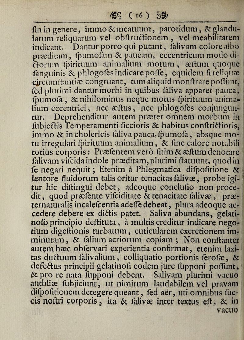 fin in genere, immo & meatuum, parotidum ,& glandu¬ larum reliquarum vel obftrufrionem , vel meabilitatem indicant. Dantur porro qui putant, falivam colore albo praeditam, fpumofam & paucam, eccentricum modo di- ftorum fpirituum animalium motum, aeftum quoque (anguinis & phlogofes indicare poffe, equidem fi reliquae circumflandae congruant, tum aliquidmonflrarepoffunt, fed plurimi dantur morbi in quibus faliva apparet pauca, fpumofa , & nihilominus neque motus fpirituum anima¬ lium eccentrici, nec aeflus, nec phlogofes conjungun¬ tur. Deprehenditur autem praeter omnem morbum in fiibjeftis Temperamenti ficcioris & habitus conftrifHoris, immo & incholericis faliva pauca,fpumofa, absque mo¬ tu irregulari fpirituum animalium, & fine calore notabili totius corporis: Praefentem vero fitim& aeftum denotare falivam vifcida indole praeditam, plurimi flatuum, quod in (e negari nequit; Etenim a Phlegmatica difpofitione & lentore fluidorum talis oritur tenacitas falivae, probe igi¬ tur hic diftingui debet, adeoque conclufio non proce¬ dit, quod praefente vifciditate <$t tenacitate falivae , prae- ternaturalis incalefcentia adeffe debeat, plura adeoque ac¬ cedere debere ex diftis patet. Saliva abundans, gelati- nofb principio deflituta, a multis creditur indicare nego¬ tium digeflionis turbatum, cuticularem excretionem im¬ minutam , & falium acriorum copiam ; Non conflanter autem haec obfervari experientia confirmat, etenim laxi¬ tas duftuum falivalium, colliquatio portionis ferofae, & defeftus principii gelatinofi eodem jure fupponi poffunt, & pro re nata fupponi debent. Salivam plurimi vacuo anthliae fubjiciunt, ut nimirum laudabilem vel pravam difpofitionem detegere queant, fed aer, uti omnibus fuc- eisnoftri corporis 5 ita & falivae inter textus eft, & in vacuo