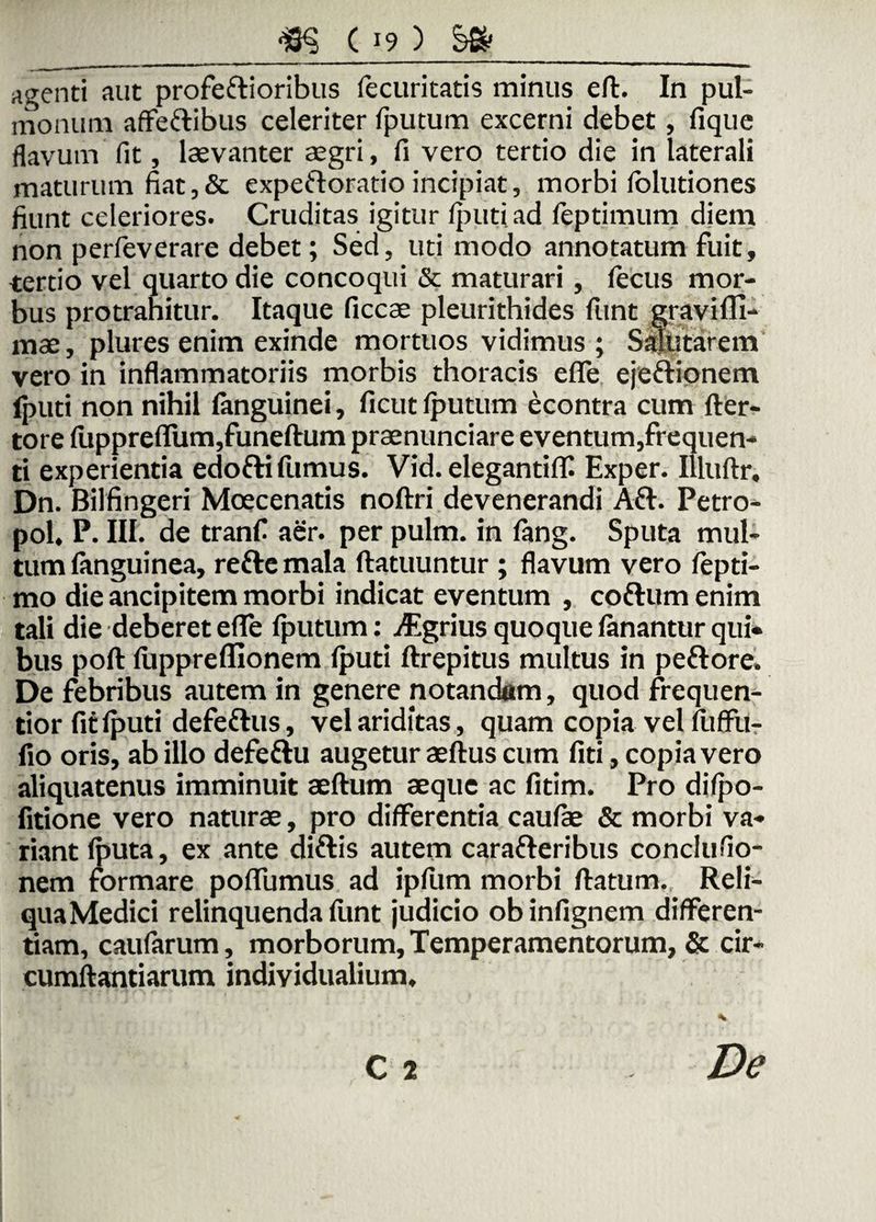 agenti aut profestioribus fecuricatis minus eft. In pul¬ monum affettibus celeriter fputum excerni debet, fique flavum fit, laevanter aegri, fi vero tertio die in laterali maturum fiat,& expeftoratio incipiat, morbi folutiones fiunt celeriores. Cruditas igitur Iputi ad feptimum diem non perfeverare debet; Sed, uti modo annotatum fuit, tertio vel quarto die concoqui & maturari, fecus mor¬ bus protrahitur. Itaque ficcae pleurithides funt graviffi- mae, plures enim exinde mortuos vidimus ; Salutarem vero in inflammatoriis morbis thoracis efle ejeftionem (puti non nihil fanguinei, ficut fputum econtra cum fter- tore fiipprefliim,funeftum praenunciare eventum,frequen¬ ti experientia edotti fumus. Vid. eleganti(T. Exper. Illuftr, Dn. Bilfingeri Moecenatis noftri devenerandi Aft. Petro- pol, P. III. de tranfi aer. per pulm. in fang. Sputa mul¬ tum (anguinea, rettemala ftatuuntur ; flavum vero fepti- mo die ancipitem morbi indicat eventum , cofrum enim tali die deberet efle fputum: Agrius quoque fanantur qui¬ bus poft fuppreflionem Iputi ftrepitus multus in peftore. De febribus autem in genere notandam, quod frequen- tior fit Iputi defeftus, vel ariditas, quam copia vel fuffii- fio oris, ab illo defeftu augetur aeftus cum fiti, copia vero aliquatenus imminuit aeftum aeque ac fitim. Pro difpo- fitione vero naturae, pro differentia caufae & morbi va¬ riant (puta, ex ante diftis autem carafreribus conclufio- nem formare pofiumus ad ipfiim morbi flatum. Reli¬ qua Medici relinquenda fiint judicio ob infignem differen¬ tiam, caufarum, morborum. Temperamentorum, & cir¬ cumflandarum individualium. * c 2 De