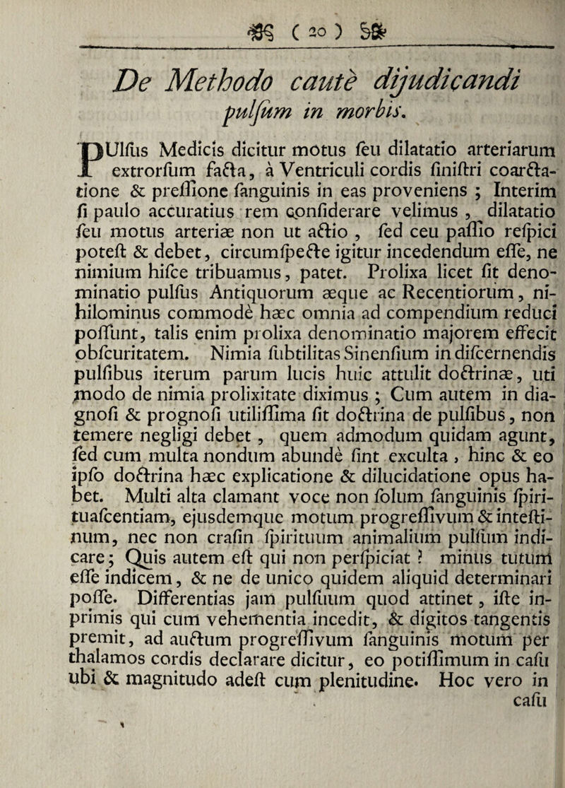 De Methodo caute dijudicandi Ulfus Medicis dicitur motus feu dilatatio arteriarum r extrorfum fafta, a Ventriculi cordis finiftri coarfta- rione & preffione fanguinis in eas proveniens ; Interim fi paulo accuratius rem confiderare velimus , ^dilatatio feu motus arteriae non ut aftio , fed ceu paflio refpici potefl & debet, circumfpefte igitur incedendum efle, ne nimium hifce tribuamus, patet. Prolixa licet fit deno¬ minatio pulfus Antiquorum aeque ac Recentiorum, ni¬ hilominus commode haec omnia ad compendium reduci poliunt, talis enim prolixa denominatio majorem effecit obfcuritatem. Nimia fubtilitasSinenfium indifcernendis pulfibus iterum parum lucis huic attulit doftrinae, uti jnodo de nimia prolixitate diximus ; Cum alitem in dia- gnofi & prognofi utiliflima fit doftrina de pulfibus, non temere negligi debet , quem admodum quidam agunt, fed cum multa nondum abunde fint exculta , hinc & eo ipfo doftrina haec explicatione & dilucidatione opus ha¬ bet. Multi alta clamant voce non folum fanguinis fpiri- tuafcentiam, ejusdemque motum progreffivum & intefti- num, nec non crafin fpirituum animalium pullum indi¬ care; Quis autem efi qui non perfpiciat ? minus tuturri eflfe indicem, & ne de unico quidem aliquid determinari polle. Differentias jam pulflium quod attinet, ille in- primis qui cum vehementia incedit, & digitos tangentis premit, ad auftum progreffivum fanguinis motum per thalamos cordis declarare dicitur, eo potiffimum in cafu ubi & magnitudo adeft cum plenitudine. Hoc vero in cafii