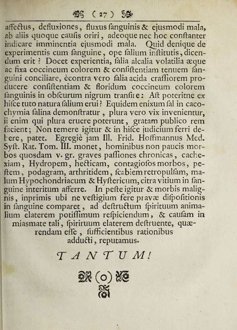 affeftus, defluxiones, fluxusfanguinis& ejusmodi mala, ab aliis quoque caufis oriri, adeoque nec hoc condanter indicare imminentia ejusmodi mala. Quid denique de experimentis cum fanguine, ope falium inftitutis,dicen¬ dum erit ? Docet experientia, falia alcalia volatilia aeque ac fixa coccineum colorem & confidentiam tenuem /an¬ guini conciliare, econtra vero falia acida crafliorem pro¬ ducere confidentiam & floridum coccineum colorem fanguinis in obflcurum nigrum tranfire: Ad poteritne ex hifce tuto natura falium erui ? Equidem enixum fal in caco- chymia falina demondratur , plura vero vix invenientur, ii enim qui plura eruere poterunt, gratam publico rem facient; Non temere igitur & in hifce judicium ferri de¬ bere, patet. Egregie jam 111. Frid. Hoffmannus Med. Syd. Rat. Tom. III. monet, hominibus non paucis mor¬ bos quosdam v* gr. graves paffiones chronicas, cache¬ xiam, Hydropem, hefticam, contagiofosmorbos, pe¬ dem, podagram, arthritidem, fcabiemretropulfam, ma¬ lum Hypochondriacum &Hydericum, citra vitium in fan¬ guine interitum afferre. In pede igitur & morbis malig¬ nis, inprimis ubi ne vedigium fere pravae difpofitionis in fanguine comparet, ad dedru&um fpirituum anima¬ lium elaterem potiffimum refpiciendum, & caufam in miasmate tali, fpiriruum elaterem dedruente, quae¬ rendam ede , diffidentibus rationibus addufti, reputamus. T A N T U M!