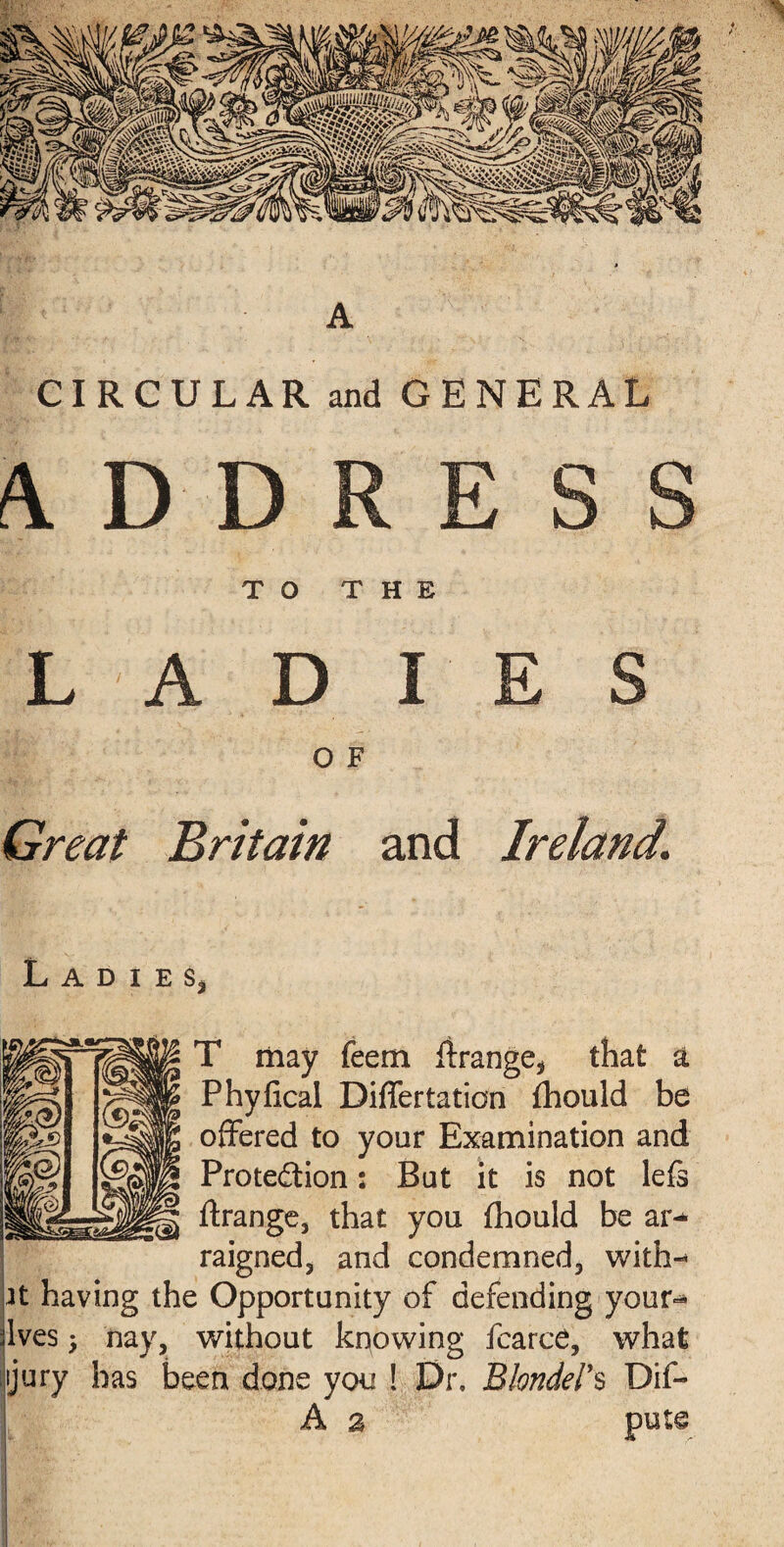 A CIRCULAR and GENERAL TO THE LADIES O F Great Britain and Ireland. L A D I E Sj T may feem ftrange* that a Phyiical Differtation fhould be offered to your Examination and Protection: But it is not lefs ftrange, that you fhould be ar¬ raigned 3 and condemned, with-* at having the Opportunity of defending your** jives 3 nay, without knowing fearce, what jury has been done you ! Dr. Blonders Dif-