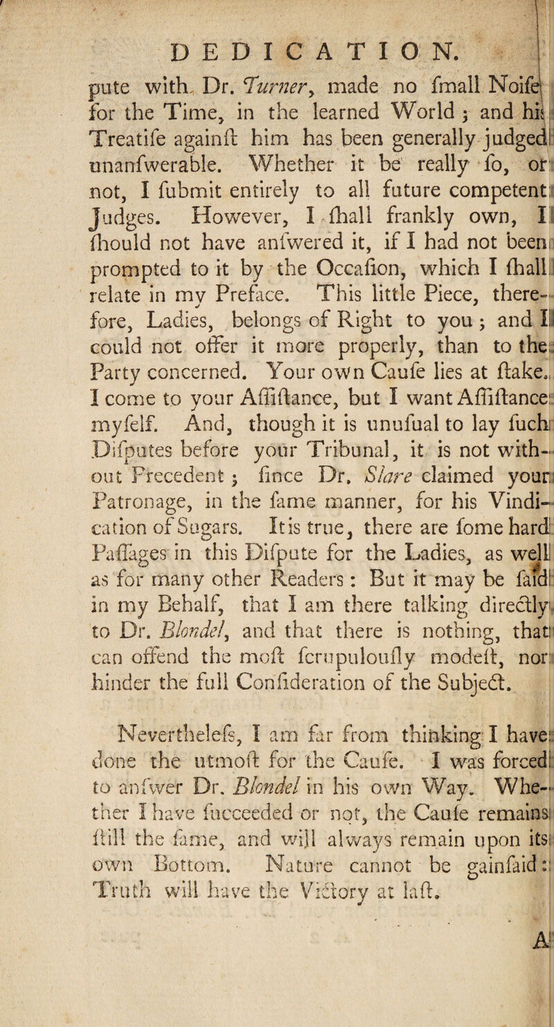 pute with. Dr. Turner, made no fmall Noife! for the Time, in the learned World $ and hiw Treatife againft him has been generally judgedi unarrfwerable. Whether it be really fo, or: not, I fubmit entirely to all future competent* Judges. However, I (hall frankly own, I fhould not have anfwered it, if I had not beenn prompted to it by the Occafion, which I {hall relate in mv Preface. This little Piece, there- fore, Ladies, belongs of Right to you; and III could not offer it more properly, than to the:. Party concerned. Your own Caufe lies at flake.,, I come to vour Affiftance, but I want Affiflance: myfelf. And, though it is unufual to lay fuch: Difputes before your Tribunal, it is not with¬ out Precedent $ fince Dr. Slave claimed youri Patronage, in the fame manner, for his Vindi¬ cation of Sugars. Itis true3 there are fome hard Paffages in this Difpute for the Ladies, as welll as for many other Readers: But it may be Laid! in my Behalf, that I am there talking directly^ to Dr. Blonde/, and that there is nothing, thatn can offend the moft fern pul on fly moddt, nor: hinder the full Conlideration of the Subjedl. Neverthelefs, I am far from thinking I have:: done the utmoft for the Caufe. I was forced: to anfwer Dr. Blondel in his own Way. Whe¬ ther I have fucceeded or not, the Caufe remains: ft ill the fame, and will always remain upon its; own Bottom. Nature cannot be gainfaid: Truth will have the Victory at lafh