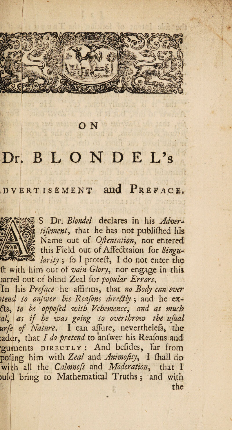 Dr,BLONDE L’s .DVERTISEMENT and PREFACE. S Dr. Blondel declares in his Adver- tifement, that he has not publifhed his Name out of Ofientation, nor entered this Field out of Affecttaion for Singu¬ larity ; fo I proteft, I do not enter the ft with him out of vain Glory, nor engage in this jarrel out of blind Zeal for popular Errors. In his Preface he affirms, that no Body can ever ?.tend to anfwer his Reafons dire ft ly ; and he ex- efts, to he oppofed with Vehemence, and as much al, as if he was going to overthrow the ufual urfe of Nature. I can allure, neverthelefs, the iader, that I do pretend to anfwer his Reafons and •guiments directly : And befides, far from poling him with Zeal and Animofity, I ffiall da with all the Calmnefs and Moderation, that 1 >uld bring to Mathematical Truths , and with the