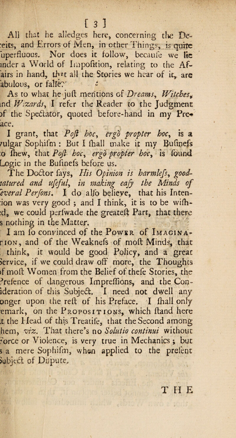 All that he a]ledges here, concerning the De¬ bits, and Errors of Men, in other Things, is quite uperfluous. Nor does it follow, becaufe we lie inder a World of Impofttion, relating to the A fl¬ airs in hand, thu all the Stories we hear of it,, are abulous, or falfc?' - As to what he juft mentions of Dreams, Witches* md Wizards^ I refer the Reader to the Judgment )f the Spe&ator, quoted be fore-hand in my Pre-# ace. I grant, that Poft hoc, ergo propter hoc, is a vulgar Sophifm : But I fhall make it my Bufinefs :o fhew, that Poft hoc, ergo propter hoc> is found Logic in the Bufinefs before us. The Dodtor fays, His Opinion is harmleft■, good- tatured and ufeful., in making eafy the Minds of \levered Perfons. I do alfo believe, that his Inten- :ion was very good ; and I think, it is to be wifti- :d, we could perfwade the greate.ft Part, that there s nothing in the Matter. I am fo convinced of the Power of Imagina- riON, and of the Weaknefs of moft Minds, that ' think, it would be good Policy, and a great service, if we could draw off more, the Thoughts >f moft Women from the Belief of thefe Stories, the ^refence of dangerous Impreftions, and the Cons¬ ideration of this Subjedt. I need not dwell any onger upon the reft of his Preface. I fhall only emark, on the Propositions, which ftand here .t the Head of this Treaufe, that the Second among hem, viz. That there’s no Solatia continui without Airce or Violence, is very true in Mechanics; but 3 a mere Sophifm, when applied to the prefent Subject of Dispute, T FI E