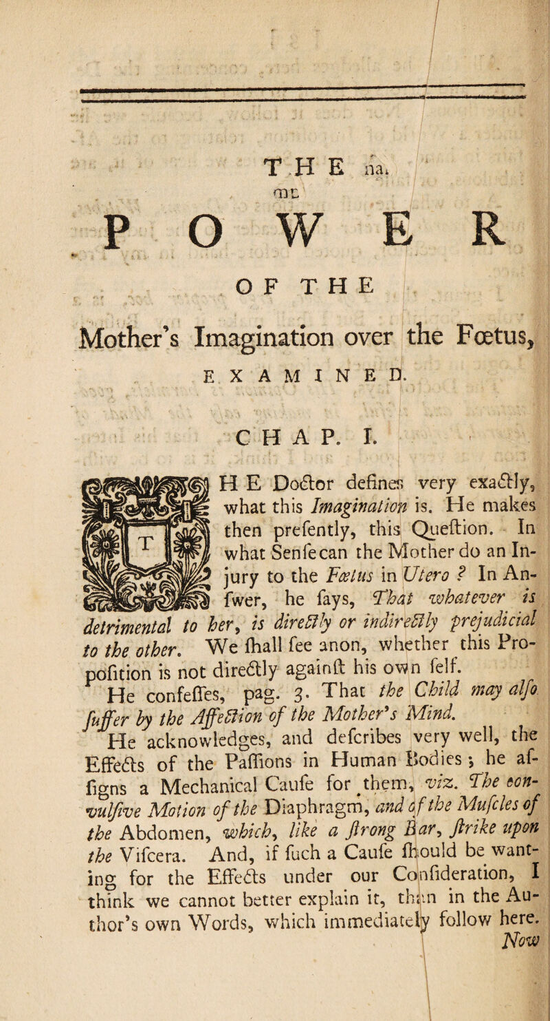 1 THE na, V - . - ■'£>.* 'TQL P o w R O F T H E Mother’s Imagination over the Foetus, EXAMINED. C H A P. I. I H E Doctor defines very exadly, what this Imagination is. He makes then prefently, this Queftion. In what Senfecan the Mother do an In¬ jury to the Fool us in Utero ? In An- _ fwer, he fays, Fhat whatever is detrimental to her, is direftly or indirefily 'prejudicial to the other. We fhall Tee anon, whether this Pro- pofition is not diredly againft his own felf. He confefles, pag. 3. That the Child may alfo fuffer by the Affetlion of the Mother's Mind. He acknowledges, and defcribes very well, the Effedls of the Paflions in Human Bodies *, he af- figns a Mechanical Caufe for^them, viz. The ton- vulfive Motion of the Diaphragm, and of the Mufcles of the Abdomen, which, like a flrong Bar, jlrike upon the Vifcera. And, if fuch a Caufe fkould be want¬ ing for the Effeds under our Confideration, I think we cannot better explain it, thim in the Au¬ thor’s own Words, which immediately follow here, How