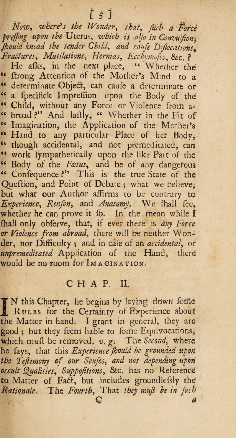 Now, where's the Wonder, that, fuch a Porte preffing upon the Uterus, which is alfo in ConvuJfion$ Jhouid knead the tender Child, and caufe Fijlocations, Fradlures, Mutilations, Hernias, Ecthymofes, &?c. ? He afks, in the next place, “ Whether the u flrong Attention of the Mother’s Mind to a <c determinate Qbjed, can caufe a determinate or “ a fpecifick Impreffion upon the Body of the Child, without any Force or Violence from a- “ broad ?” And laltly, “ Whether in the Fit of cc Imagination, the Application of the Mother’s Hand to any particular Place of her Body,, though accidental, and not premeditated, can “ work lympatheticaily upon the like Part of the cc Body of the Foetus, and be of any dangerous “ Confequence ?” This is the true State of the Queftion, and Point of Debate ; what we believe, but what our Author affirms to be contrary to Experience, Reafon, and Anatomy. We fhall fee, whether he can prove it fo. In the mean while I ffiall only obferve, that, if ever there is any Force or Violence from abroad, there will be neither Won¬ der, nor Difficulty 5 and in cate of an accidental, or unpremeditated Application of the Hand, there would be no room for Imaginations CHAP. II. IN this Chapter, he begins by laying dGwfl fonle Rules for the Certainty of Experience about the Matter in hand. I grant in general, they are good ; but they feem liable to fome Equivocations, Which mud be removed, v. go The Second, where he fays, that this Experience Jhouid be grounded upon the Teftimohy of our Senfes, and not depending upon occult Qualities, Suppojitions, &c. has no Reference to Matter of Fad, but includes groundlefsly the' Rationale, The Fourth, That they muft be in fuch