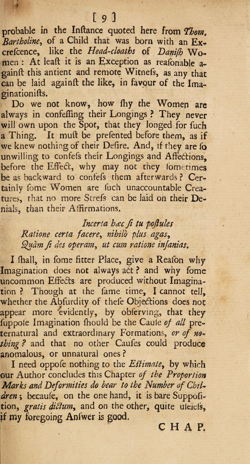 probable in the Inftance quoted here from Thom, Bartholine, of a Child that was born with an Ex* crefcence, like the Head-cloaths of Danifh Wo* men : At lead it is an Exception as reafonable a- gainft this antient and remote Witnefs, as any that can be laid againft the like, in favour of the Ima¬ gination^. Do we not know, how fliy the Women are always in confefiing their Longings ? They never will own upon the Spot, that they longed for fuch a Thing. It muft be prefented before them, as if we knew nothing of their Defire. And, if they are fo unwilling to confefs their Longings and Affedions, before the Effed, why may not they lometimes be as backward to confefs them afterwards ? Cer¬ tainly fome Women are fuch unaccountable Crea¬ tures, that no more Strefs can be laid on their De¬ nials, than their Affirmations. Incerta h<ec fi tu poftules Ratione certa facere, nihilo plus agas9 Quam fi des operam, ut cum rations injanias, I fhall, in fome fitter Place, give a Reafon why Imagination does not always ad ? and why fome uncommon Effeds are produced without Imagina¬ tion ? Though at the fame time, I cannot tell, whether the Abfurdity of thefe Objedions does not appear more evidently, by obferving, that they fuppoie Imagination fhould be the Cauie of all pre¬ ternatural and extraordinary Formations, or of no* thing ? and that no other Caufes could produce anomalous, or unnatural ones ? I need oppofe nothing to the Estimate, by which our Author concludes this Chapter of the Proportion Marks and Deformities do bear to the Number of ChiU dren; becaufe, on the one hand, it is bare Suppofi- tion, gratis diftum9 and on the other, quite uieiefs, if piy foregoing Anfwer is good. CHAP.