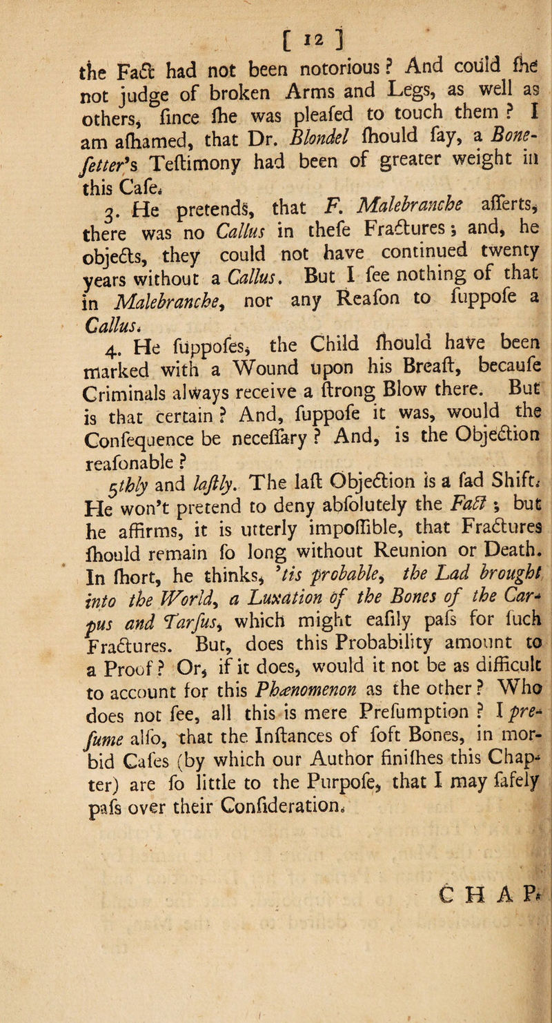 the Fad had not been notorious ? And could fhe not judge of broken Arms and Legs, as well as others, fince flie was pleafed to touch them ? I am afhamed, that Dr. Blondel fliould fay, a Bone- fetter's Teftimony had been of greater weight in this Cafe* 3. He pretends, that F. Malebranche afferts, there was no Callus in thefe Fraftures; and, he obje&s, they could not have continued twenty years without a Callus. But I fee nothing of that in Malebranche, nor any Reafon to fuppofe a Callus, 4. He fiippofes, the Child fliould have been marked with a Wound upon his Breaft, becaufe Criminals always receive a ftrong Blow there. But is that certain ? And, fuppofe it was, would the Conlequence be neceflary ? And, is the Objection reafonable ? $thly and laftly. The lad Objeftion is a fad Shift, He won’t pretend to deny abfolutely the Fatt ; but he affirms, it is utterly impoffible, that Fraftures fhould remain fo long without Reunion or Death. In ffiort, he thinks* 9tis probablei the Lad brought into the Worlds a Luxation of the Bones of the Car- pus and Larfus* which might eafily pafs for fuch Fraftures. But, does this Probability amount to a Proof ? Or* if it does* would it not be as difficult to account for this Phenomenon as the other ? Who does not fee, all this is mere Prefumption ? I pre¬ fume alfo, that the Inftances of foft Bones, in mor¬ bid Cafes (by which our Author finiffies this Chap^ ter) are fo little to the Purpofe* that I may fafely pafs over their Confideratiom CHAR 1