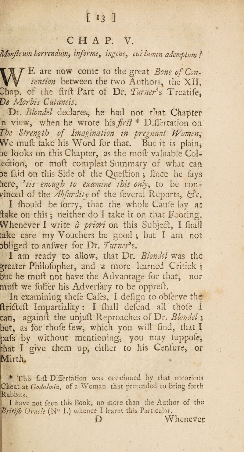 CHAP. V. Monftrum horrendum, inforine, ingens, ademptum l WE are now come to the great Bone of Con¬ tention between the two Authors, the XU. Shap. of the firft Part of Dr. Turners Treatife* De Morbis Cutaneis, Dr. Blonde1 declares, he had not that Chapter in view, when he wrote his firbf * Differtation on The Strength of Imagination in pregnant Women, We muft take his Word for that. But it is plain, be looks on this Chapter, as the mod: valuable Col¬ lection, or moft compleat Summary of what can oe faid on this Side of the Queftion ; fince he fays here, ’/A enough to examine this only, to be con¬ vinced of the Abfirdity of the feveral Reports, &c. I fhould be forry, that the whole Caufe lay at [take on this; neither do I take it on that Footing. Whenever I write d priori on this Subject, I fhall take care my Vouchers be good; but I am not obliged to anfwer for Dr. Turner's. I am ready to allow, that Dr. Blondel was the greater Phiiofopher, and a more learned Critick ; but he muft not have the Advantage for that, nor muft we fuffer his Adverfary to be oppreft. In examining thefe Cafes, I defign to obferve the ftridteft Impartiality : I fhall defend all thofe I can, againft the unjuft Reproaches of Dr. Blondel; but, as for thofe few, which you will find, that I pafs by without mentioning, you may fuppofq that I give them up, either to his Genfure, or Mirth, * This firft Differtation was occasioned by that notorious Cheat at Godalmin, of a Woman that pretended to bring forth Rabbits. I have not feen this Book, no more than the Author of the Brit iff Oracle (N° I.) whence I learnt this Particular. D Whenever