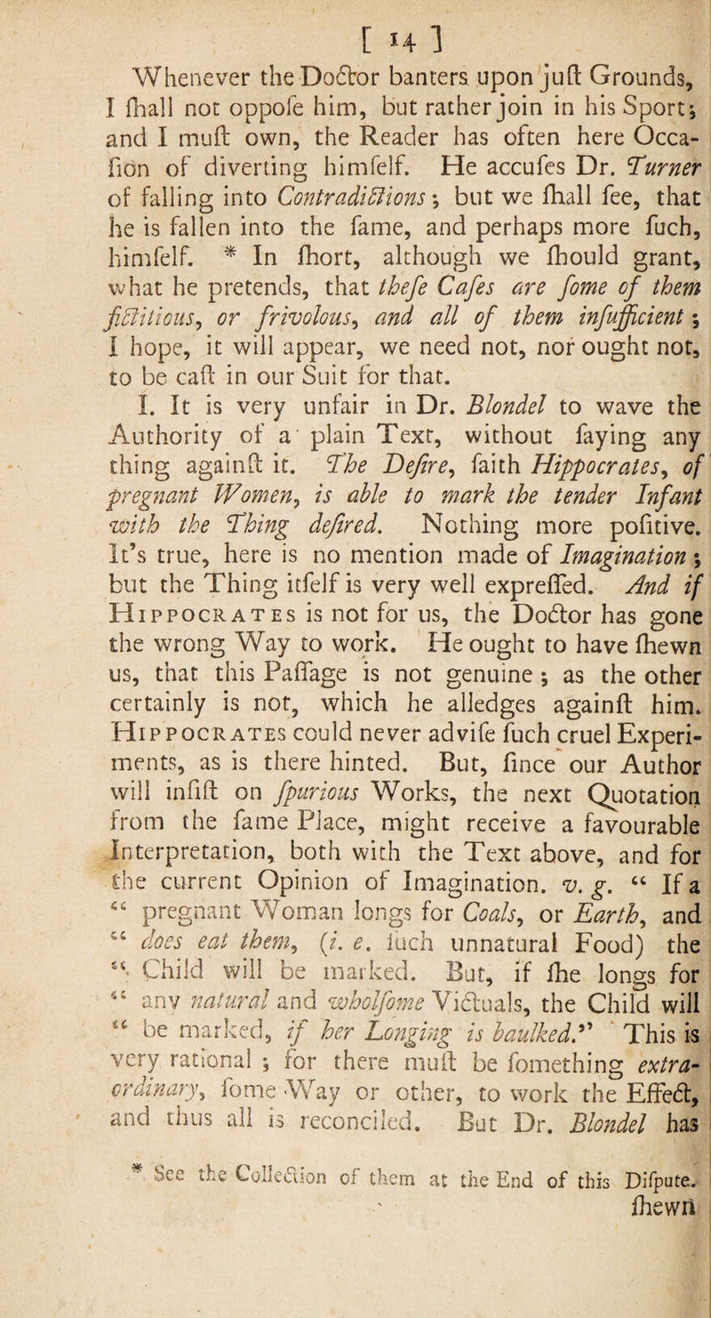 Whenever theDodbor banters upon juft Grounds, I fhall not oppofe him, but rather join in his Sport-, and I mud own, the Reader has often here Occa- fidn of diverting himfelf. He accufes Dr. Turner of falling into Contradictions but we fhall fee, that he is fallen into the fame, and perhaps more fuch, himfelf. * In fhort, although we fhould grant, what he pretends, that thefe Cafes are fame of them fictitious, or frivolous, and all of them infujficient •, I hope, it will appear, we need not, nor ought not, to be cad' in our Suit for that. I. It is very unfair in Dr. Blondel to wave the Authority of a' plain Text, without faying any thing againd it. The Defire, faith Hippocrates, of pregnant Women, is able to mark the tender Infant with the Thing defired. Nothing more pofitive. It’s true, here is no mention made of Imagination ; but the Thing itfelf is very well expreffed. And if Hippocrates is not for us, the Dodtor has gone the wrong Way to work. He ought to have fhewn us, that this Paffage is not genuine ; as the other certainly is not, which he alledges againfl: him. Hippocrates could never advife fuch cruel Experi¬ ments, as is there hinted. But, fince our Author will infill on fpurious Works, the next Quotation from the fame Place, might receive a favourable Interpretation, both with the Text above, and for 1'he current Opinion of Imagination, v. g. “ If a tc pregnant Woman longs for Coals, or Earth, and cc does eat them, (/. e. fuch unnatural Food) the “ Child will be marked. But, if fhe longs for anv natural and wholfome Victuals, the Child will 46 be marked, if her Longing is baulked A This is very rational \ for there mud be fomething extra¬ ct' dinary, fome Way or other, to work the Effedt, and thus all is reconciled. But Dr. Blondel has See the Colled-on of them at the End of this Difpute. fhewn