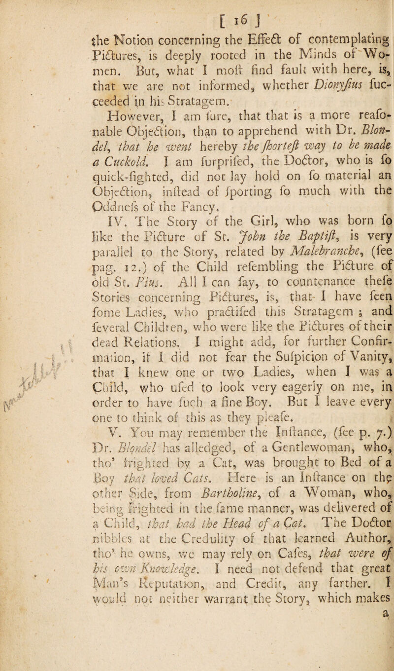 the Notion concerning the Effedl of contemplating Fixtures, is deeply rooted in the Minds of Wo¬ men. But, what I mod find fault with here, is, that we are not informed, whether Dionyjius fuc- ceeded in his Stratagem. However, I am lure, that that is a more reafo- nable Objection, than to apprehend with Dr. Blon¬ de/, that he went hereby the Jhorteft way to he made a Cuckold. I am furprifed, the Dobtor, who is fo quick-lighted, did not lay hold on fo material an Objection, inftead of jporting fo much with the Oddnefs of the Fancy. IV. The Story of the Girl, who was born fo like the Picture of St. John the Baptifl, is very parallel to the Story, related bv Malehranche, (fee pag. 12.) of the Child refembling the Picture of old St. Tim. All I can fay, to countenance thefe Stories concerning Pictures, is, that- I have feen fome Ladies, who prabtifed this Stratagem ; and feveral Children, who were like the Biblures of their dead Relations. I might add, for further Confir¬ mation, if I did not fear the Sufpicion of Vanity, that I knew one or tv/o Ladies, when I was a Child, who ufed to look very eagerly on me, in order to have fuch a fine Boy. But I leave every one to think of this as they pleafe. V. You may remember the Infiance, (fee p. 7.) Dr. Blondel has alledged, of a Gentlewoman, who, tho5 frighted by a Cat, was brought to Bed of a Boy that loved Cats. Here is an In fiance on thp other Side, from Bartholine, of a Woman, who, being, frighted in the fame manner, was delivered of a Child, that had the Head of a Cat. The Dobtor nibbles at the Credulity of that learned Author, tho’ he owns, we may rely on Cafes, that were of his own Knowledge. I need not defend that great Man’s Reputation, and Credit, any farther. I would not neither warrant the Story, w;hich makes a