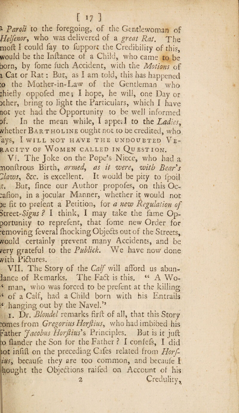 a- Paroli to the foregoing, of the Gentlewoman of Helfenor, who was delivered of a graz/ Rat. The moil I could fay to fupporc the Credibility of this, would be the Inftance of a Child, who came to be born, by fome fuch Accident, with the Motions of i Cat or Rat: But, as I am told, this has happened :o the Mother-in-Law of the Gentleman who :hiefly oppofed me; I hope, he will, one Day or uther, bring to light the Particulars, which I have not yet had the Opportunity to be well informed nf. In the mean while, I appetl to the Ladies r whether Bart holine ought not to be credited, who ays, I WILL NOT HAVE THE UNDOUBTED VE~ racity of Women called in Question. VI. The Joke on the Pope’s Niece, who had a monftrous Birth, armed, as it were, with Bears Zlaws, &c. is excellent. It would be pity to fpoil it. But, lince our Author propofes, on this Oc- :afion, in a jocular Manner, whether it would not pe fit to prefent a Petition, for a new Regulation of Street-Signs ? I think, I may take the fame Op¬ portunity to reprefenr, that fome new Order for amoving feveral (hocking Objects out of the Streets, would certainly prevent many Accidents, and be rery grateful to the Puhlick. We have now done with Pidlures. VII. The Story of the Calf will afford us abun-. lance of Remarks. The Fa6t is this. ct A Wo- 4 man, who was forced to be prefent at the killing of a Calf, had a Child born with his Entrails ;c hanging out by the Navel.5’ i. Dr. Blondel remarks fir ft of all, that this Story tomes from Gregorius Horftius, who had imbibed his Father Jacobus Horftius\ Principles. But is it juft :o flander the Son for the Father ? I confefs, I did tot infill on the preceding Cafes related from Horf- ius, becaufe they are too common, and becaufe I thought the Objections railed on Account of his 2 Credulity^