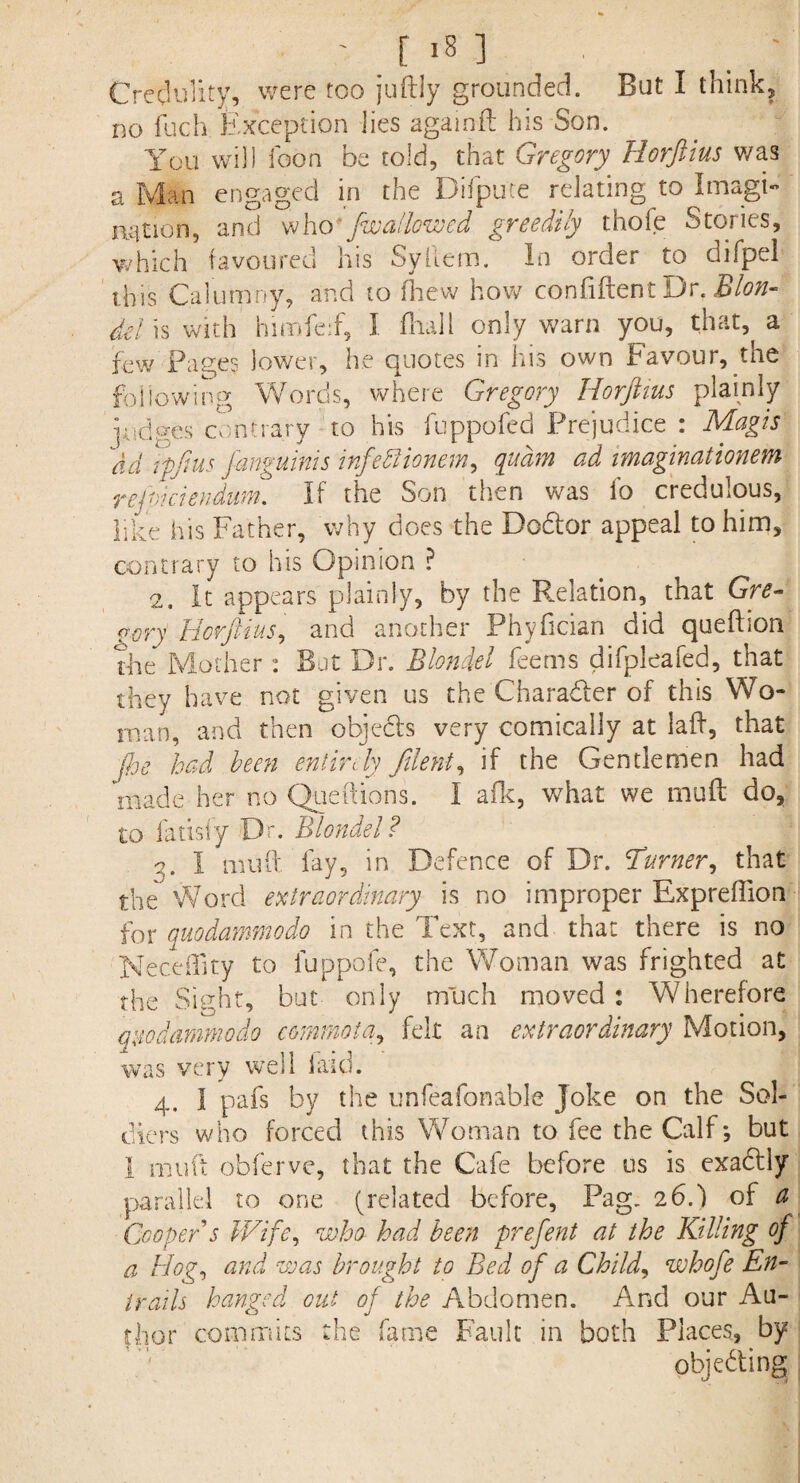 Credulity, were too juftly grounded. But I think, no fuch Exception lies agamft his Son. You will loon be told, that Gregory. Horftius was a Man engaged in the Difpute relating to Imagi¬ nation, and who fwallowed greedily thofe Stories, which favoured his Syllem. In order to difpel this Calumny, and to fhew how confiftent Dr. Blon- del is with himfeif, I fliall only warn you, that, a few Pages lower, he quotes in his own Favour, the following Words, where Gregory Horftius plainly lodges contrary to his fuppofed Prejudice : Magis \id rpfius janguims infettionem, quam ad imaginationem rejmiendum. If the Son then was lb credulous, like his Father, why does the Dodfor appeal to him, contrary to his Opinion ? 2. It appears plainly, by the Relation, that Gre- ct.ory Horftiusi and another Phyficisn did queftion The Mother: But Dr. Blondel feems difpleafed, that they have not given us the Character of this Wo¬ man, and then objedts very comically at laff, that floe had been entirely j'lent, if the Gentlemen had made her no Queftiohs. I afk, what we mu ft do, to fatisly Dr. Blondel? 2. I mu ft fay, in Defence of Dr. Turner, that the Word extraordinary is no improper Expreflion for quodammodo in the Text, and that there is no Neceffity to fuppofe, the Woman was frighted at the Sight, but only much moved : Wherefore quodammodo commota, felt an extraordinary Motion, was very well laid. 4. I pafs by the unfeafonable Joke on the Sol¬ diers who forced this Woman to fee the Calf; but 1 rnuft obferve, that the Cafe before us is exadtly parallel to one (related before, Pag, 26.) of a Cooper's Wife, who had been prefent at the Killing of a Hog, and was brought to Bed of a Child, whofe En¬ trails hanged out of the Abdomen. And our Au¬ thor commits the fame Fault in both Places, by objecting