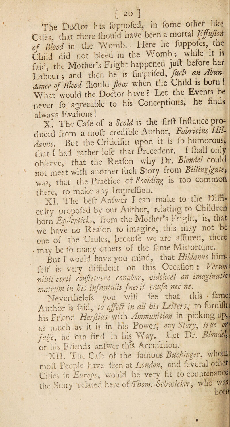 The Doftor has fuppofed, in fome other like Cafes that there fhould have been a mortal Effujion of Blood in the Womb. Here he fuppofes, the Child did not bleed in the Womb; while it is faid, the Mother’s Fright happened juft before her Labour; and then he is furprifed, fuch an Abun¬ dance of Blood fiioujd flow when the Child is born. What would the Doctor have ? Let the Events be never lb agreeable to his Conceptions, he finds always Evafions! i X. The Cafe of a Scold is the firft Inftance pro¬ duced from a moft credible Author, Fabricius Hil- dams. But the Criticifm upon it is fo humorous* that I had rather lofe that Precedent. I fhall only obferve, that the Reafon why Dr. Blondel could v not meet with another Inch Story from Billingfgate,, was, that the Pra&ice of Scolding is too common there, to make any ImprefTion. _ j XL The heft Anfwer I can make to the Diffi¬ culty propofed by our Author, relating to Children born Epilep ticks, from the Mother’s Fright, is, that we have no Reafon to imagine, this may not be one of the Caufes, becaufe we are affiired, there • may be fo many otners os. the lame Hviisfoitune. But 1 would have you mind, that Hildanus him-' felf is very diffident on this Occafion : Verum\ nihil certi conftituere conabor, videlicet an imagination matrttm in his injantulis fnerit caujd nec ne. Meverthelefs you will fee that this * fame) Author is faid, to affect in all his Letters, to furnifhi his Friend Horftius with Ammunition in picking up,, as much as it is in his Power, any Story, true orj falfe, he can find in his Way. Let Dr. Blonuck \ or his Friends anfwer this Accuiation. XII. The Cafe of the famous Buchinger, whorrtj moft People have feen at London, and feveral other I Cities in Europei would be very fit to countenancej the Story related here of Thom. -Scbwicker^ who was. bom