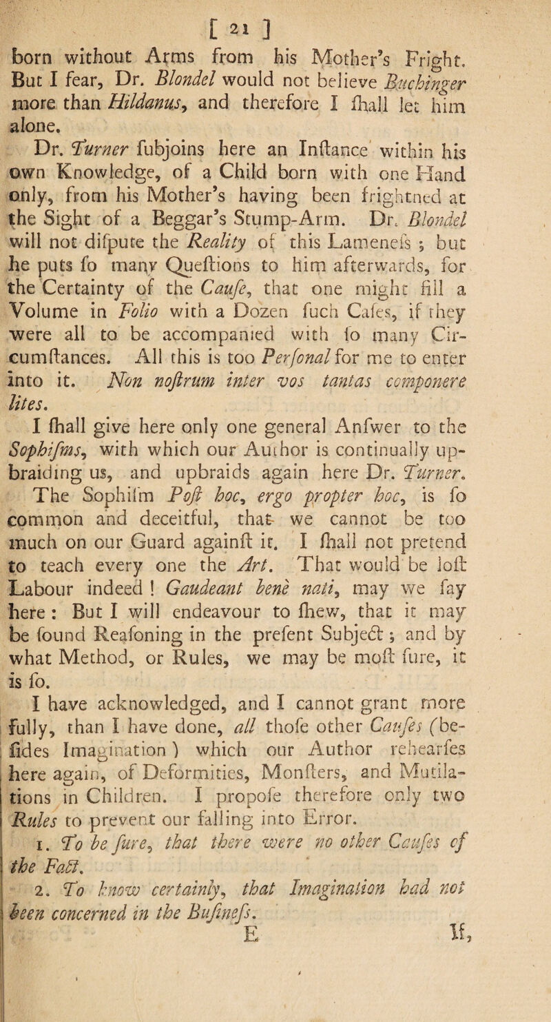 [ ] born without Arms from his Mother’s Fright, But I fear. Dr. Blondel would not believe Buchinger more than Hildanusy and therefore I fhali let him alone. Dr. 'Turner fubjoins here an Indance within his own Knowledge, of a Child born with one Hand only, from his Mother’s having been frightned at the Sight of a Beggar’s Stump-Arm. Drc Blondel will not difpute the Reality of this Lamenefs *, but he puts fo many Queftions to him afterwards, for the Certainty of the Caufe, that one might fill a Volume in Folio with a Dozen fuch Cafes, if they were all to be accompanied with fo many Cir- cumftances. All this is too Perfonal for me to enter into it. Non noftrum inter vos tanlas componere lites. I fhali give here only one general Anfwer to the Sophi/ms? with which our Author is continually up¬ braiding us, and upbraids again here Dr. Turner. The Sophifm Poft hoc, ergo propter hoc, is fo common and deceitful, that we cannot be too much on our Guard againft it. I fhali not pretend to teach every one the Art. That would be loft Labour indeed ! Gaudeant bene nati, may we fay here : But I will endeavour to fhew, that it may be found Reafoning in the prefent Subjedl •, and by what Method, or Rules, we may be moft fure, it is fo. I have acknowledged, and I cannot grant more fully, than I have done, all thofe other Caufes (Te~ fides Imagination) which our Author rebearfes here again, of Deformities, Monflers, and Mutila¬ tions in Children. I propofe therefore only two Rules to prevent our falling into Error. 1. To be fure, that there were no other Cafes cf the Faff. 2. To know certainty, that Imagination had not been concerned in the Bufmefs. E If
