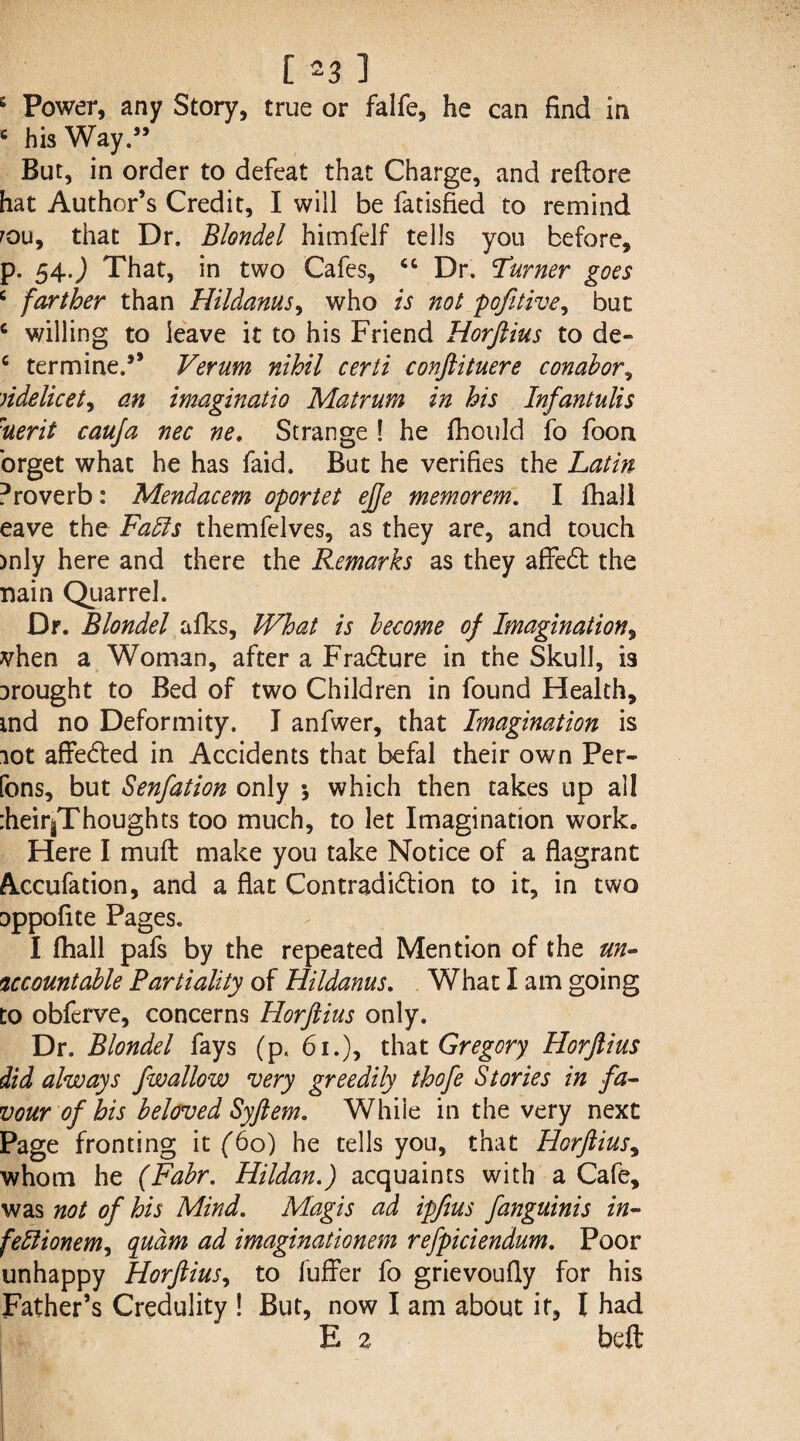 e Power, any Story, true or falfe, he can find in c his Way.” But, in order to defeat that Charge, and reftore hat Author’s Credit, I will be fadsfied to remind rou, that Dr. Blondel himfelf tells you before, p. 54.) That, in two Cafes, ct Dr. Turner goes c farther than Hildanus^ who is not pofitive, but c willing to leave it to his Friend Horftius to de- c termine.5’ Verum nihil certi conftituere conabor, videlicet, an imaginatio Matrum in his Infantulis Merit cauja nec ne. Strange ! he fliould fo foon orget what he has faid. But he verifies the Latin Proverb: Mendacem oportet ejje memorem. I fhall eave the Faffs themfelves, as they are, and touch )nly here and there the Remarks as they affedl the nain Quarrel. Dr. Blondel afks. What is become of Imagination, vhen a Woman, after a Fradlure in the Skull, is Drought to Bed of two Children in found Health, md no Deformity. I anfwer, that Imagination is lot affedted in Accidents that befal their own Per¬ rons, but Senfation only \ which then takes up all :heir^Thoughts too much, to let Imagination work. Here I muft make you take Notice of a flagrant Accufation, and a flat Contradi&ion to it, in two oppofite Pages. I (hall pafs by the repeated Mention of the un¬ accountable Partiality of Hildanus. What I am going to obferve, concerns Horftius only. Dr. Blondel fays (p. 61.), that Gregory Horftius did always fwallow very greedily thofe Stories in fa¬ vour of his beloved Syftem. Whiie in the very next Page fronting it (60) he tells you, that Horftius, whom he (Fabr. Hildan.) acquaints with a Cafe, was not of his Mind. Magis ad ipfius fanguinis in- feffionem, qudm ad imaginationem refpiciendum. Poor unhappy Horftius, to fuffer fo grievoufly for his Father’s Credulity ! But, now I am about it, I had E % beft