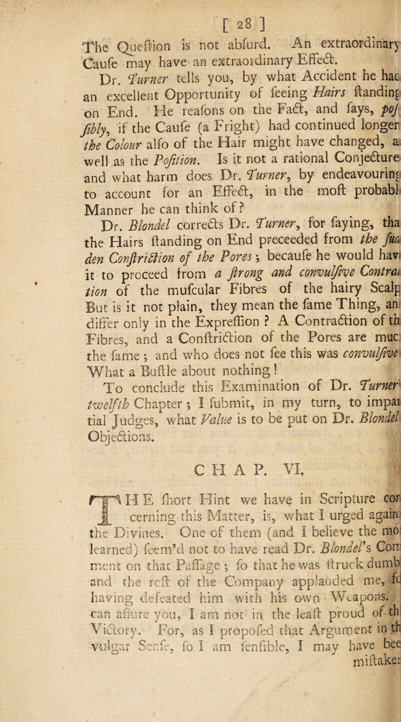 The Quefiion is not abfurd. An extraordinary Caufe may have an extraordinary Effed. Dr. burner tells you, by what Accident he had an excellent Opportunity of feeing Hairs handing on End. He reafons on the Fad, and fays, poj fibly, if the Caufe (a Fright) had continued longer the Colour alfo of the Hair might have changed, a. well as the Pofition. Is it not a rational Conjedure and what harm does Dr. Turner, by endeavouring to account for an EfFed, in the moll probabl Manner he can think of? Dr. Btondel cor reds Dr. Turner, for faying, tha the Hairs handing on End preceeded from the fk den Conftrittion of the Pores; becaufe he would have it to proceed from a ftrong and convulftve Contrm tion of the mufcular Fibres of the hairy Scalp But is it not plain, they mean the fame Thing, an differ only in the Expreffion ? A Contradion of th: Fibres, and a Condridion of the Pores are muc: the fame ^ and who does not fee this was convulfive- What a Budle about nothing ! To conclude this Examination of Dr. Turner twelfth Chapter *, I fubmit, in my turn, to impai tial judges, what Value is to be put on Dr. Blondel Objedions. C FI A P. VI. i PTT fTpi H E fhort Hint we have in Scripture cor j§ cerning this Matter, is, what I urged again: the Divines. One of them (and I believe the moi learned) feem’d not to have read Dr. Blonders Corr ment on that Paffage *, fo that he was llruck dumb and the red of the Company applauded me, fd having defeated him with his own Weapons, can allure you, I am not in the lead proud of th! Victory. For, as I pro poled that Argument in th vulgar Send, fo I am fenfible, I may have bee: mi (take a j