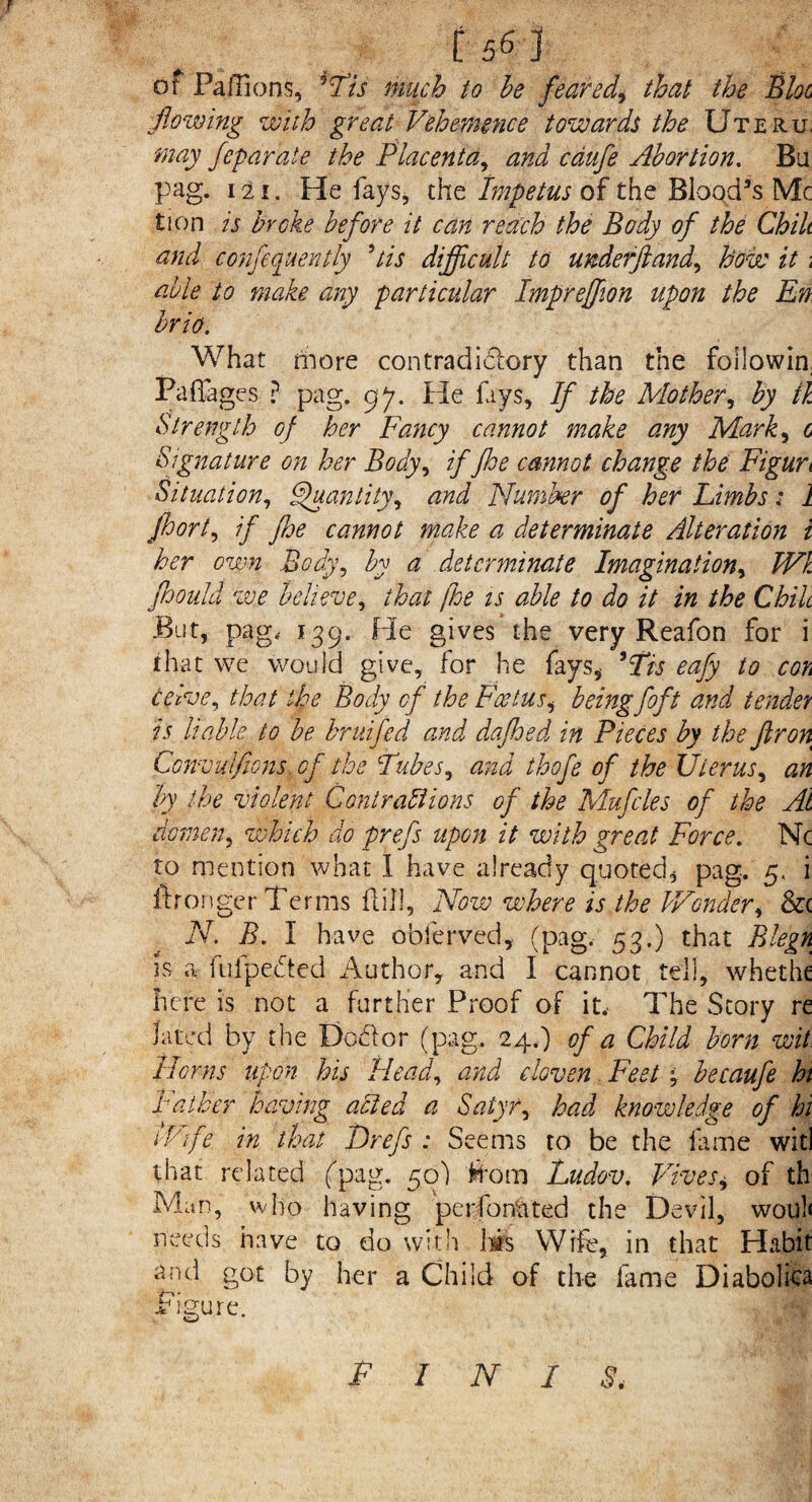 of Paftions, His much to he feared, that the Bloc flowing with great Vehemence towards the Uteru, may feparate the Placenta, and cdufe Abortion. Bu pag. 111 „ He fays, the Impetus of the Blood’s Me tion is broke before it can reach the Body of the Chili and confequently Us difficult to underftand, how it; able to make any particular Impreffion upon the En brio. What friore contradictory than the foilowin Pa Pages ? pag. gj. He fays. If the Mother, by fk Strength of her Fancy cannot make any Mark, c Signature on her Body, if jhe cannot change the Figure Situation, Quantity, and Number of her Limbs: 1 jhort, if foe cannot make a determinate Alteration i her own Body, by a determinate Imagination, Wl floould we believe, that [he is able to do it in the Chile But, pag, 139. He gives the very Reafon for i that we would give, for he fays, His eafy to cok ceive, that the Body cf the Foetus, being foft and tender is liable to be bruifed and dafhed in Pieces by the ftron Convulfmis. of the Tubes, and thofe of the Uterus, an by the violent Contrail ions of the Mufcles of the At domen, which do prefs upon it with great Force. Nc to mention what I have already quoted, pag. 5, i ftronger Terms ftill, Now where is the Wonder, &c N. B. I have obferved, (pag. 53.) that Blegn is a fufpeifted Author, and I cannot tell, whethe here is not a further Proof of it.- The Story re lated by the Do&or (pag. 24.) of a Child born wit Horns upon his Head, and cloven Feet % becaufe hi Father having acted a Satyr, had knowledge of hi ilife in that Drefs : Seems to be the fame wit! that related (pag. 50) from Ludov. Fives, of th Man, who having perforated the Devil, wou!< needs have to do with has Wife, in that Habit arid got by her a Child of the fame Diaboliea Figure. FINIS,