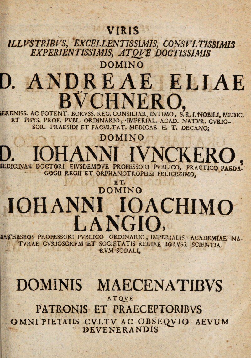 VIRIS ILLFSTRIBTS, EXCELLENTISSIMIS’ CONSVLTISSIMIS EXPERIENTISS1MIS, ATQVE DOCTISSIMIS DOMINO D. ANDREAE iERENISS. AC POTENT. BORVSS. REG. CONSILIAR. INTIMO, S.R. I. NOBILI, MEDIO. ET PHYS. PROF. PVBL. ORDINARIO, TMPERIAL. A.CAD, NATVR. CVKiO- SOR. PRAESIDI ET FAC VETAT. MEDICAE H. T. DECANOS DOMINO D. IOHANNI IVNCRERO, IEDICINAE DOCTORI EIVSOEMQVE PROFESSORI PVBLICO, PRACTICO PAEpA- •GGGII REGII ET ORPHANOTROPHEI FELICISSIMO, p DOMINO IOHANNI IOACHIMO LANGIO. 1ATHSSEOS PROFESSORI PVBLICO ORDINARIO, IMPERIALIS ACADEMIAE NA- TVRAE CYRIOSORVM ET SOCIETATIS REOIAE BQRYS3. SCIFNTIA- RVM SODALI, DOMINIS MAECENATIBVS ATQVE PATRONIS ET PRAECEPTORJBVS OMNI PIETATIS CVLTV AC OBSEOVIO AEVUM DEVENERANDIS