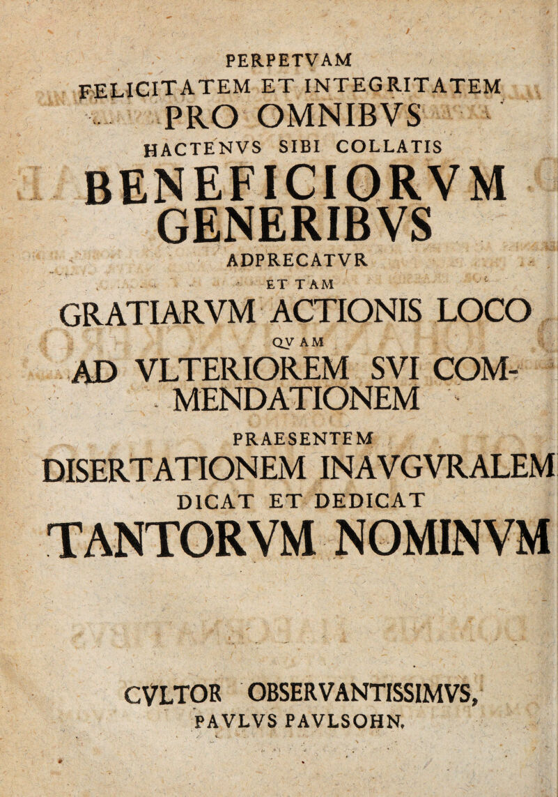 PERPETVAM / FELICITATEM et integritatem PRO OMNIBVS hactenvs sibi collatis beneficiorvm GENERIBVS ADPRECATVR -. . , i . ■ ■ t ~ ■■ “ ET TAM gratiarvm actionis loco QV AM AD VLTERIOREM SVI COM¬ MENDATIONEM PRAESENTEM DISERTATIONEM INAVGVRALEM DICAT ET DEDICAT CVLTOR OBSERVANTISSIMVS, PAVLVS PAVLSOHN, TANTORVM