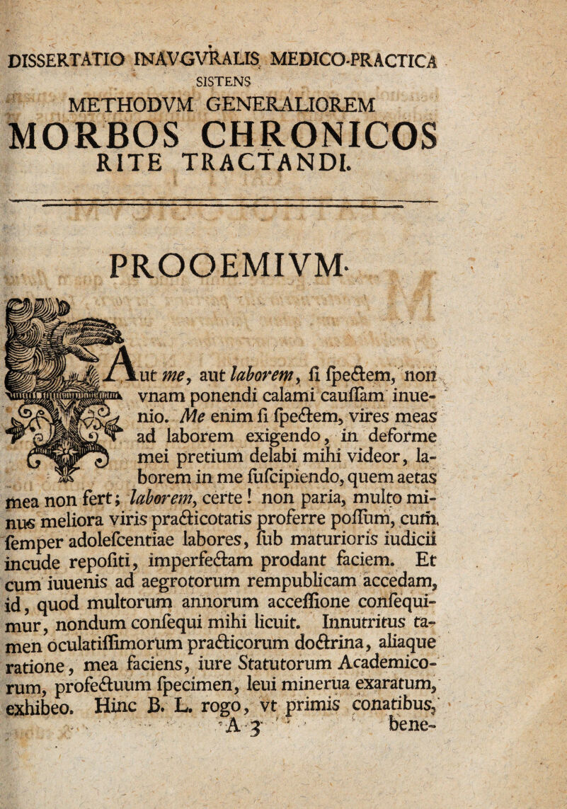 SISTENS METHODVM GENERALIOREM MORBOS CHRONICOS RITE TRACTANDI. * PROOEMIVM- m % ut me, aut laborem, fi IpeCtem, non vnam ponendi calami cauflam inue- nio. Me enim fi IpeCtem, vires meas ad laborem exigendo, in deforme mei pretium delabi mihi videor, la¬ borem in me fufcipiendo, quem aetas liiea non fert; laborem, certe! non paria, multo mi¬ nus meliora viris pra&icotatis proferre polium, cuih, femper adolefcentiae labores, fub maturioris iudicii incude repofiti, imperfectam prodant faciem. Et cum iuuenis ad aegrotorum rempublicam accedam, id, quod multorum annorum acceffione coniequi- mur, nondum confequi mihi licuit. Innutritus ta¬ men oculatiffimortim prafticorum doftrina, aliaque ratione, mea faciens, iure Statutorum Academico¬ rum, profe&uum fpecimen, leui minerua exaratum, exhibeo. Hinc B. L. rogo, vt primis conatibus, A 3 bene-