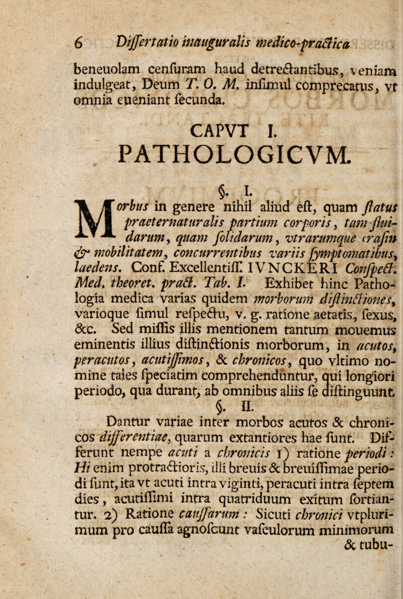 4 ' beneuolam cenfuram haud detre&antibus, veniam indulgeat, Deum T. 0. M. infunul comprecatus , vt omnia eueniant fecunda. CAPVT I. PATHOLOGICVM. §. i. Morbus in genere nihil aliud eft, quam ftatus praeternat uratis partium corporis, tam flui¬ darum, quam folidarmn, vtrarumque crafin ds* mobilitatem, concurrentibus variis fymptomatibus, laedens. Conf. ExcellentiflI IVNCKERI ConfpeB. Med, theoret. praB. Tab. I. Exhibet hinc Patho- logia medica varias quidem morborum diftinBiones, varioque fimul refpeflu, v. g. ratione aetatis, fexus, <3cc. Sed miliis illis mentionem tantum mouemus eminentis illius diftin&ionis morborum, in acutos, peracutos, acutijjimos, & chronicos, quo vltimo no¬ mine tales fpeciatim comprehenduntur, qui longiori periodo, qua durant, ab omnibus aliis le diftinguunt. §, II. Dantur variae inter morbos acutos & chroni¬ cos differentiae, quarum extantiores hae funt. Dif¬ ferunt nempe acuti a chronicis i) ratione periodi: Hi enim protra&oris, ilii breuis & breuiflimae perio¬ di funt, ita vt acuti intra viginti, peracuti intra leptem dies, acutillimi intra quatriduum exitum iortian- tur. 2) Ratione cauffarum : Sicuti chronici vtpluri- raum pro caulla agnofcunt valeulorum minimorum & tubu-