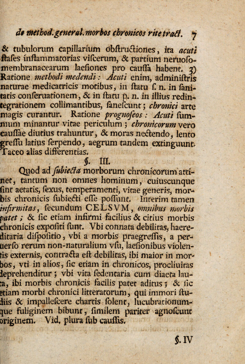 &. tubulorum capillarium obftru&iones, ita acuti ftafes inflammatorias vifcerum, Si partium neruofo- membranacearum laefiones pro caufla habent* 2) Ratione methodi medendi: Acuti enim, adminiftris naturae medicatricis motibus, in ftatu fi n. in fani- tatis conferuationem, Sc in ftatu p. n. in illius redin¬ tegrationem collimantibus, fanefcunt; chronici arte magis curantur. Ratione prognofeos : Acuti fiim- mum minantur vitae periculum ; chronicorum vero eaufiae diutius trahuntur, & moras neftendo, lento greflu latius ferpendo, aegrum tandem extinguunt. Taceo alias differentias. §. III. Quod ad fubiefta morborum chronicorum atti¬ net, tantum non omnes hominum, cuiuscunque fmt aetatis, fexus, temperamenti, vitae generis, mor¬ bis chronicis fubie£H efle pofTunt. Interim tamen infirmitas, fecundum CELSVM, omnibus morbis patet; & fic etiam infirmi facilius & citius morbis chronicis expofiti iunt. Vbi connata debilitas, haere- ditaria diipofitio, vbi a morbis praegreffis, a per¬ it er fo rerum non-naturalium vfu, laefionibus violen¬ tis externis, contradla eft debilitas, ibi maior in mor¬ bos, vti in alios, fic etiam in chronicos, procliuitas leprehenditur ; vbi vita fedentaria cum diaeta lau¬ ta, ibi morbis chronicis facilis patet aditus ; Sc fic etiam morbi chronici litteratorum, qui immori ftu- liis & impalleicere chartis iolent, lucubrationum- que fuliginem bibunt, fimilem pariter agnofcunt originem, Vid, plura fub cauffis.