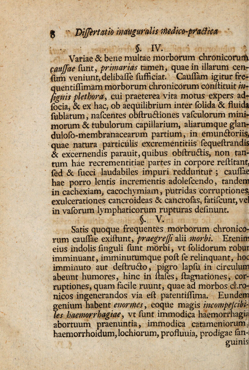 * jyffirtatib imiiguraUs iHedko-pfa&kit §. IV. • ; Variae & bene multae morborum chronicorutft Cauffae funt, primarias tamen, quae in illarum cen- fum veniunt, delibafle fufficiat. Cauflam igitur fre- quentiflimam morborum chronicorum conllituit in¬ figitis plethora, cui praeterea vita motus expers ad- focia, & ex hac, ob aequilibrium inter folida & fluida fublatum, nafcentes obftru&iones vafculorum mini¬ morum & tubulorum capillarium, aliarumque glan- dulofo-membranacearum partium, in emun&oriis, quae natura particulis excrementitiis fequeftrandis & excernendis parauit, quibus obftru&is, non tan¬ tum hae recrementitiae partes in corpore reftitant, fed & fucci laudabiles impuri redduntur ; cauflae hae porro lentis incrementis adolefcendo, tandem in cachexiam, cacochymiam, putridas corruptiones, exulcerationes cancroideas & cancrolas, fatifcunt,vel in vaforum lymphaticorum rupturas delinunt. §. V. Satis quoque frequentes morborum chronico¬ rum cauflae exiftunt, praegrejji alii morbi. Etenim eius indolis finguli funt morbi, vt folidorum robur imminuant, imminutumque poft fe relinquant, hoo imminuto aut deftrudto, pigro lapfu in circulum abeunt humores, hinc in uafes, ftagnationes, cor¬ ruptiones, quam facile ruunt, quae ad morbos chro¬ nicos ingenerandos via eft patentiflima. Eundem genium habent enormes, eoque magis incompejcibi- les haemorrhagiae, vt litnt immodica haemorrhagia abortuum praenuntia, immodica catameniorum. haemorrhoidum,lochiorum,profluuia, prodigae fan-i guinis