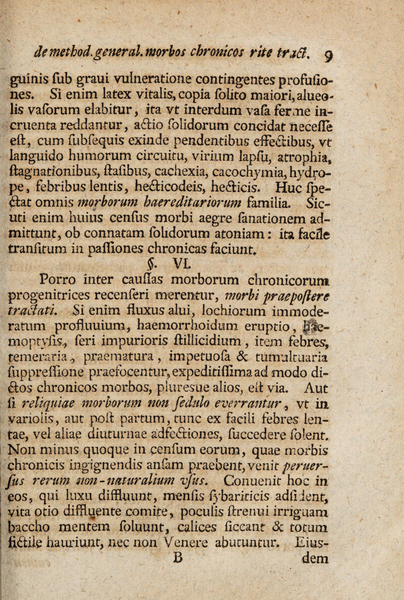 guinis fub graui vulneratione contingentes pro fu (Io¬ nes. Si enim latex vitalis, copia folito maiori, alueo- lis vaforum elabitur, ita vt interdum vafa ferme in¬ cruenta reddantur, actio folidorum concidat necefle eft, cum fubfequis exinde pendentibus effectibus, vt languido humorum circuitu, virium lapfu, atrophia, ftagnationibus, ftafibus, cachexia, cacochymia, hydro¬ pe, febribus lentis, he£ticodeis, hefficis. Huc (pe¬ ctat omnis morborum haereditariorum familia. Sic¬ uri enim huius cenfus morbi aegre fanationem ad¬ mittunt, ob connatam fohdorum atoniam: ita facile tranfitum in pafliones chronicas faciunt. 7 VL Porro inter cauflas morborum chronicorum progenitrices recenferi merentur, morbi praepoflere traclati. Si enim fluxus alui, lochiorum immode¬ ratum profluuium, haemorrhoidum eruptio, |T§re- moptyfis., feri impurioris flillicidium, item febres, temeraria, praematura, impetuofa & tumultuaria fupprefiione praefocentur, expeditiffima ad modo di¬ ctos chronicos morbos, pluresue alios, eit via. Aut (i reliquiae morborum non fedulo everranturvt in varioiis, aut poft partum, tunc ex facili febres len¬ tae, vel aliae diuturnae adfedtiones, fuccedere folent. Non minus quoque in cenfum eorum, quae morbis chronicis ingignendis anfam praebent, venit peruer- fus rerum non-naturalium vjiis. Conuenit hoc in eos, qui luxu diffluunt, menfls (ybariricis adflient, vita otio diffluente comite, poculis ftrenui irriguam baccho mentem foluunt, calices ficeant & totum fittiie hauriunt, nec non Venere abutuntur. Eius- B dem