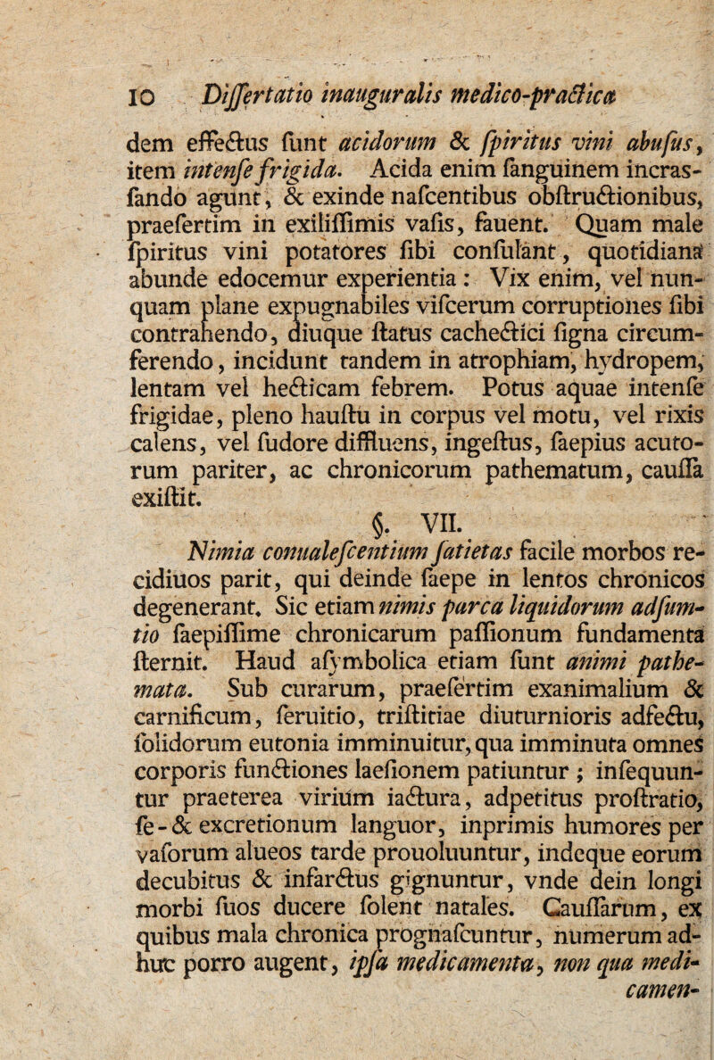 IO Differ tat io inauguralis medico-praBica dem effe&us funt acidorum & fpiritus vini abufus, item infenfefrigida. Acida enim fanguinem incras- fando agunt , & exinde nafcentibus obftru&ionibus, praefertim in exilifiimis vafis, fauent. Quam male fpiritus vini potatores fibi confidant, quotidiansi abunde edocemur experientia: Vix enim, vel nun¬ quam plane expugnabiles vifcerum corruptiones fibi contrahendo, aiuque ftatus cache&ici figna circum¬ ferendo , incidunt tandem in atrophiam, hydropem, lentam vel he&icam febrem. Potus aquae intenfe frigidae, pleno hauftu in corpus vel motu, vel rixis calens, vel fudore diffluens, ingeftus, iaepius acuto¬ rum pariter, ac chronicorum pathematum, caufia exifiit. 5. vn. Nimia conualefcentium Jatietas facile morbos re- cidiuos parit, qui deinde feepe in lentos chronicos degenerant. Sic etiam nimis parca liquidorum adfum- tio faepiffime chronicarum paflionum fundamenta fternit. Haud afymbolica etiam firnt animi pathe- mata. Sub curarum, praefertim exanimalium & carnificum, feruitio, triftidae diuturnioris adfe&u, {olidorum eutonia imminuitur, qua imminuta omnes corporis funftiones laefionem patiuntur ; infequun- tur praeterea virium iadiura, adpetitus proftratio, fe-& excretionum languor, inprimis humores per vaforum alueos tarde prouoluuntur, indeque eorum decubitus & infar&us gignuntur , vnde dein longi morbi fuos ducere folent natales. Gauflariim, ex quibus mala chronica progriafeunrur, numerum ad¬ huc porro augent, ipfa medicamenta^ non qua medi- camen-