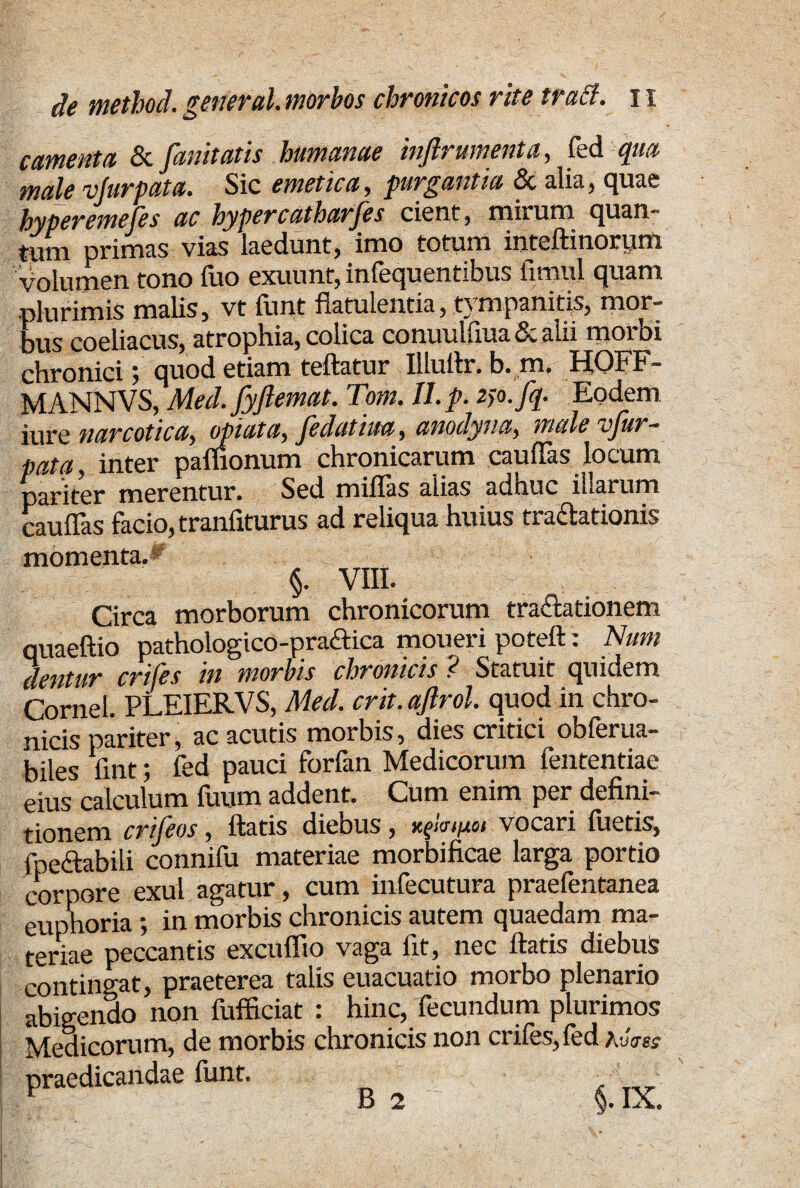 camenta & fanitatis humanae inftrmnenta, fed qua male vjurpata. Sic emetica , purgantia & alia, quae hyperemefes ac hypercutharjes cient, tnirum quan tum primas vias laedunt, imo totum intedinorum volumen tono fuo exuunt, infequentibus fimul quam plurimis malis, vt funt flatulentia, tympanitis, mor¬ bus coeliacus, atrophia, colica conuulfiua& alii morbi chronici; quod etiam teftatur Illuflr. b. m. HOFF- MANNVS, Med. fyftemat. Tom. II.p. 2jo.fq. Eodem, iure narcotica, opiata, Jedatiua, anodyua, male vjur- patq, inter paluonum chronicarum caudas locum pariter merentur. Sed miflas alias adhuc iharum caudas facio, trandturus ad reliqua huius tractationis momenta.» §. VIII. Circa morborum chronicorum tractationem quaeftio pathologico-pra&ica moueri poteft: Num ,1 oritur eriles in morbis chronicis ? Statuit quidem amel. PLEIERVS, Med. crie.aftrd. quod to chro- nicis pariter, ac acutis morbis, dies critici obferua- biles dnt; fed pauci forfan Medicorum fententiae eius calculum fuum addent. Cum enim per defini- tionem crifeos, datis diebus , vocari luetis, fpeftabili connifu materiae morbificae larga portio corpore exui agatur, cum infecutura praefentanea euphoria; in morbis chronicis autem quaedam ma¬ teriae peccantis excudio vaga lit, nec datis diebus contingat, praeterea talis euacuatio morbo plenario abigendo non fufficiat : hinc, fecundum plurimos Medicorum, de morbis chronicis non eriles, fed AtW praedicandae liint. B 2