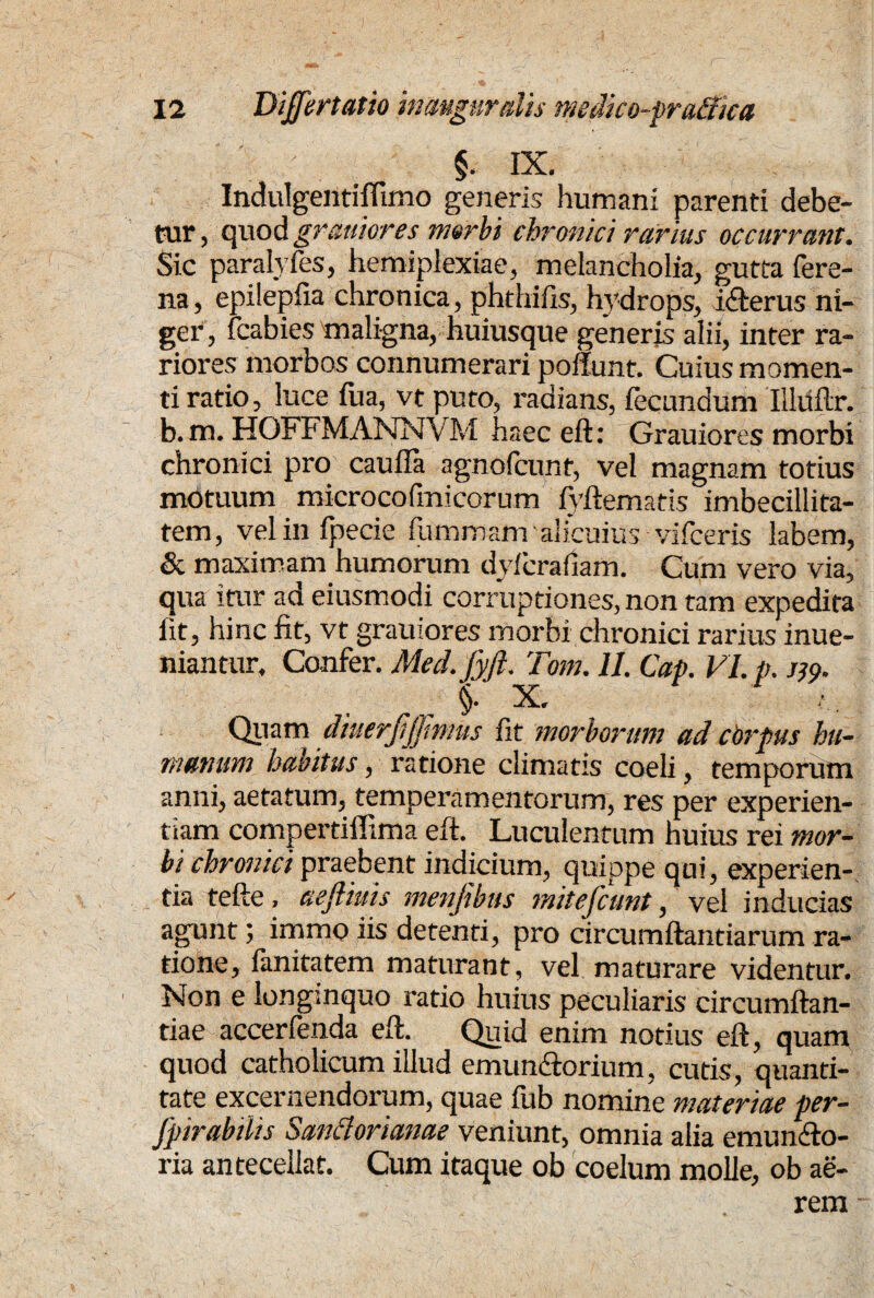 §. IX. Indulgentiffirno generis humani parenti debe¬ tur , quod grauiores morbi chronici rarius occurrant. Sic paralyfes, hemiplexiae, melancholia, gutta fere- na, epilepfia chronica, phthifis, hydrops, i&erus ni¬ ger, fcabies maligna, huiusque generis alii, inter ra¬ riores morbos connumerari poliunt. Cuius momen¬ ti ratio, luce iiia, vt puto, radians, fecundum Illiiftr. b. m. HQFFMANNVM haec eft: Grauiores morbi chronici pro cauda agnofcunt, vel magnam totius motuum microcofmicorum fyftemads imbecillita¬ tem, vel in fpecie fummam ‘alicuius vifceris labem, & maximam humorum dyficrafiam. Cum vero via, qua itur ad eiusmodi corruptiones, non tam expedita fit, hinc fit, vt grauiores morbi chronici rarius inue- niantur. Confer. Med.fyft. Tom. 11. Cap. VI. p. m- X. Quam diuerjiffmus fit morborum ad cbrpus hu¬ manum habitus, ratione climatis coeli, temporum anni, aetatum, temperamentorum, res per experien¬ tiam compertiffima eft. Luculentum huius rei mor¬ bi chronici praebent indicium, quippe qui, experien¬ tia tefte, aefliuis menfibus mitefcunt, vel inducias agunt; immo iis detenti, pro circumflandarum ra¬ tione, lanitatem maturant, vel maturare videntur. Non e longinquo ratio huius peculiaris circumflan¬ dae- accerfenda eft. Quid enim notius eft, quam quod catholicum illud emun&orium, cutis, quanti¬ tate excernendorum, quae fub nomine materiae per- Jpirabilis Sanetorianae veniunt, omnia alia emundo- ria antecellat. Cum itaque ob coelum molle, ob ae¬ rem