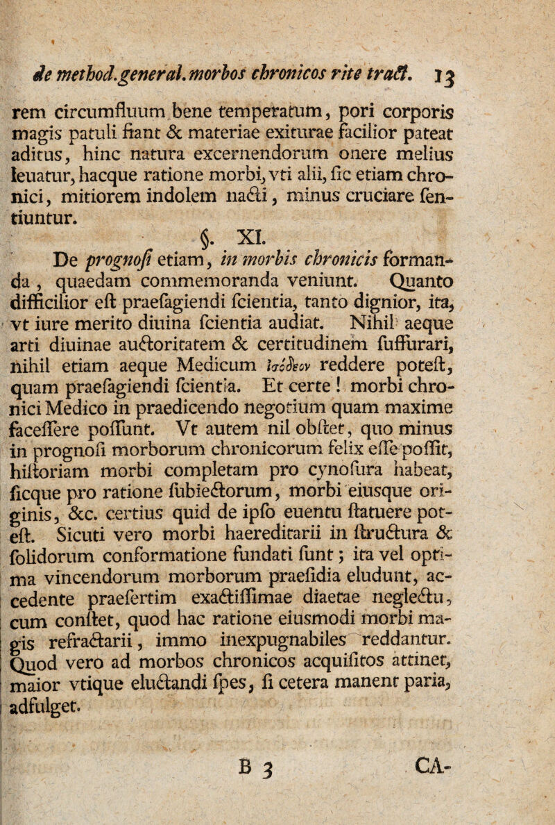 rem circumfluum bene temperatum, pori corporis magis patuli fiant & materiae exiturae facilior pateat aditus, hinc natura excernendorum onere melius leuatur, hacque ratione morbi, vti alii, fle etiam chro¬ nici , mitiorem indolem na&i, minus cruciare len- tiuntur. §. XI. De prognofi etiam, in morbis chronicis forman¬ da , quaedam commemoranda veniunt. Quanto difficilior eft praefagiendi fcientia, tanto dignior, ita, vt iure merito diuina fcientia audiat. Nihil aeque arti diuinae auctoritatem & certitudinem fufturari, nihil etiam aeque Medicum hiSsov reddere poteft, quam praefagiendi fcientia. Et certe ! morbi chro¬ nici Medico in praedicendo negotium quam maxime faceflere pofifunt. Vt autem nil obftet, quominus in prognofi morborum chronicorum felix efle poflit, hiftoriam morbi completam pro cynofura habeat, ficque pro ratione fubieClorum, morbi eiusque ori¬ ginis, &c. certius quid de ipfo euentu ftatuere pot¬ eft. Sicuti vero morbi haereditarii in ftruCtura & folidorum conformatione fundati funt; ita vel opti¬ ma vincendorum morborum praefidia eludunt, ac¬ cedente praefertim exaCtiffimae diaetae negleCtu, cum conftet, quod hac ratione eiusmodi morbi ma¬ gis refraftarii, immo inexpugnabiles reddantur. Quod vero ad morbos chronicos acquifitos attinet, maior vtique eluCtandi fpes, fi cetera manent paria, i adfulget. B 3 CA-