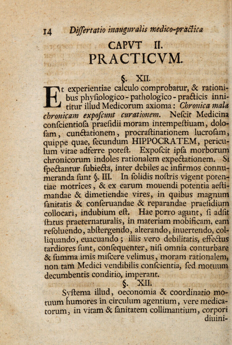 CAPVT II. PRACTICVM. 5. xn. Et experientiae calculo comprobatur, & rationi¬ bus phyfiologico - pathologico - pra&icis inni¬ titur illud Medicorum axioma: Chronica mala chronicam expofcunt curationem. Nefcit Medicina confcientiofa praefidii moram intempelliuam, dolo- fam, cuneationem, procraftinationem lucrofam, quippe quae, fecundum HIPPOCRATEM, pericu¬ lum vitae adferre poteft. Expofcit ipla morborum chronicorum indoles rationalem expe&ationem. Si fpe&antur fubietffa, inter debiles ac infirmos connu¬ meranda lunt §. III. In iolidis noftris vigent poten¬ tiae motrices, & ex earum mouendi potentia aefti- mandae & dimetiendae vires, in quibus magnum fanitatis & conferuandae & reparandae praefidium collocari, indubium eft. Hae porro agunt, fi adfit ftatus praeternaturalis, in materiam mobificam, eam relbluendo, abftergendo, alterando, inuertendo, col- liquando, euacuando ; illis vero debilitatis, effectus tardiores funt, confequenter, nifi omnia conturbare & fumma imis mifcere velimus, moram rationalem, non tam Medici vendibilis confcientia, fed motuum decumbentis conditio, imperant. §. XII. Syftema illud, oeconomia & coordinatio mo¬ tuum humores in circulum agentium, vere medica¬ torum, in vitam & fanitatem colliniantium, corpori diuini-